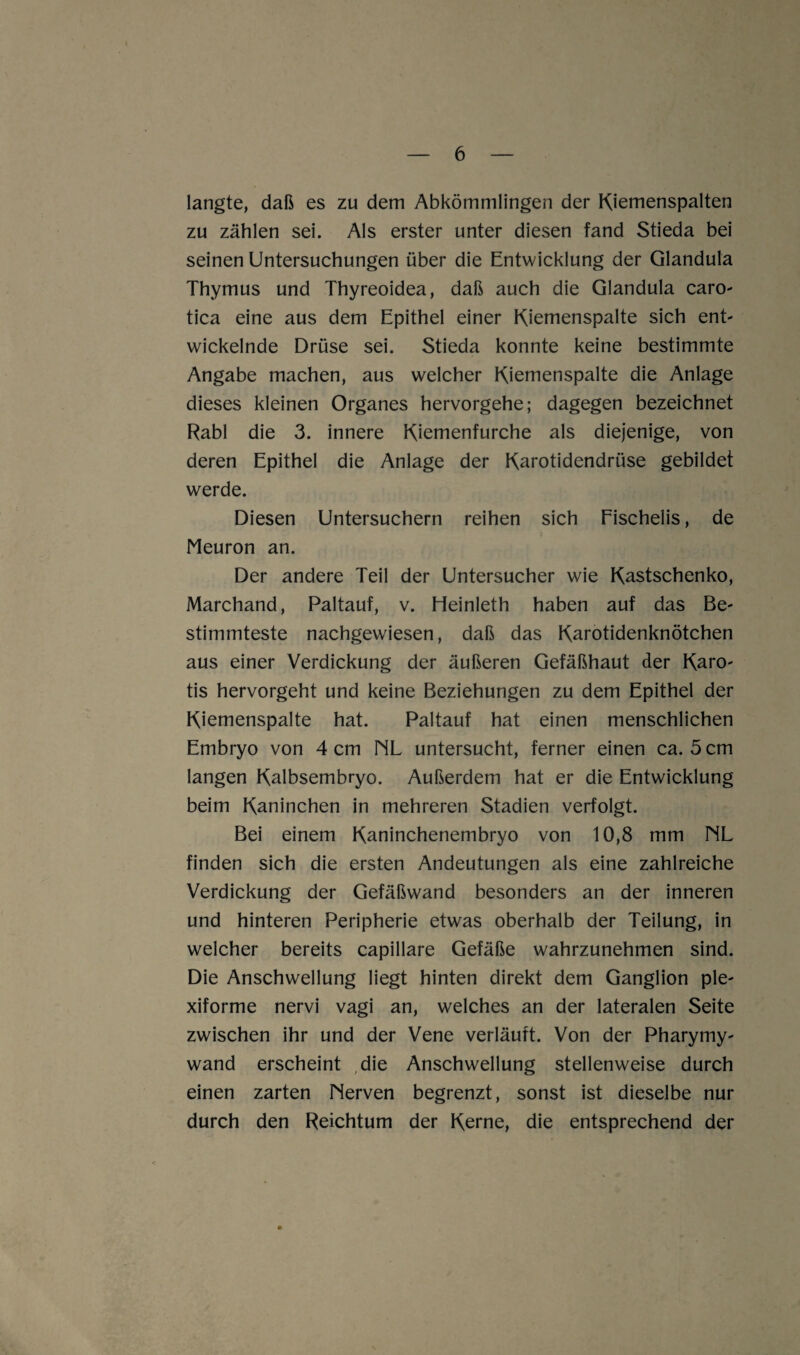 langte, daß es zu dem Abkömmlingen der Kiemenspalten zu zählen sei. Als erster unter diesen fand Stieda bei seinen Untersuchungen über die Entwicklung der Glandula Thymus und Thyreoidea, daß auch die Glandula caro- tica eine aus dem Epithel einer Kiemenspalte sich ent¬ wickelnde Drüse sei. Stieda konnte keine bestimmte Angabe machen, aus welcher Kiemenspalte die Anlage dieses kleinen Organes hervorgehe; dagegen bezeichnet Rabl die 3. innere Kiemenfurche als diejenige, von deren Epithel die Anlage der Karotidendrüse gebildet werde. Diesen Untersuchern reihen sich Fischelis, de Meuron an. Der andere Teil der Untersucher wie Kastschenko, Marchand, Paltauf, v. Heinleth haben auf das Be¬ stimmteste nachgewiesen, daß das Karotidenknötchen aus einer Verdickung der äußeren Gefäßhaut der Karo- tis hervorgeht und keine Beziehungen zu dem Epithel der Kiemenspalte hat. Paltauf hat einen menschlichen Embryo von 4 cm NL untersucht, ferner einen ca. 5 cm langen Kalbsembryo. Außerdem hat er die Entwicklung beim Kaninchen in mehreren Stadien verfolgt. Bei einem Kaninchenembryo von 10,8 mm NL finden sich die ersten Andeutungen als eine zahlreiche Verdickung der Gefäßwand besonders an der inneren und hinteren Peripherie etwas oberhalb der Teilung, in welcher bereits capillare Gefäße wahrzunehmen sind. Die Anschwellung liegt hinten direkt dem Ganglion ple¬ xiforme nervi vagi an, welches an der lateralen Seite zwischen ihr und der Vene verläuft. Von der Pharymy- wand erscheint die Anschwellung stellenweise durch einen zarten Nerven begrenzt, sonst ist dieselbe nur durch den Reichtum der Kerne, die entsprechend der