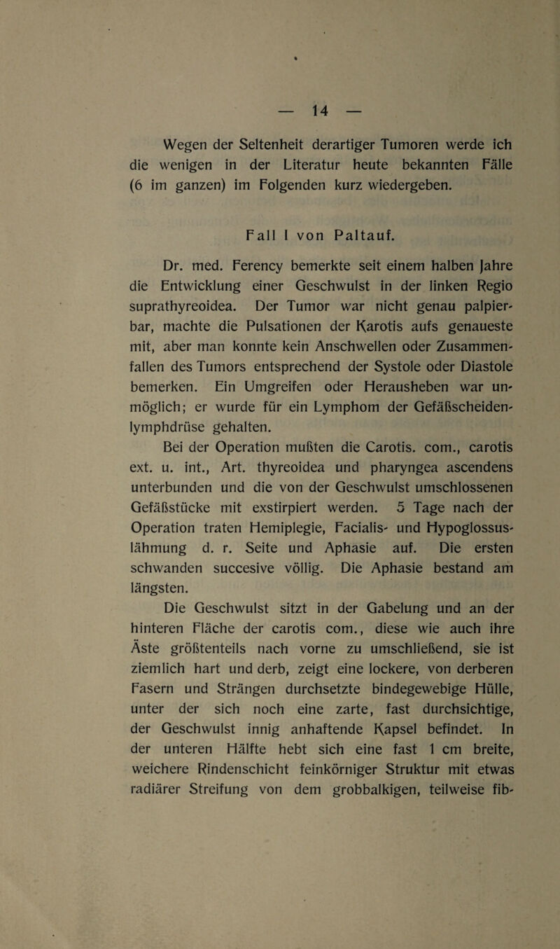 Wegen der Seltenheit derartiger Tumoren werde ich die wenigen in der Literatur heute bekannten Fälle (6 im ganzen) im Folgenden kurz wiedergeben. Fall I von Paltauf. Dr. med. Ferency bemerkte seit einem halben Jahre die Entwicklung einer Geschwulst in der linken Regio suprathyreoidea. Der Tumor war nicht genau palpier- bar, machte die Pulsationen der Karotis aufs genaueste mit, aber man konnte kein Anschwellen oder Zusammen¬ fällen des Tumors entsprechend der Systole oder Diastole bemerken. Ein Umgreifen oder Herausheben war un¬ möglich; er wurde für ein Lymphom der Gefäßscheiden- lymphdrüse gehalten. Bei der Operation mußten die Carotis, com., carotis ext. u. int., Art. thyreoidea und pharyngea ascendens unterbunden und die von der Geschwulst umschlossenen Gefäßstücke mit exstirpiert werden. 5 Tage nach der Operation traten Hemiplegie, Facialis- und Hypoglossus- lähmung d. r. Seite und Aphasie auf. Die ersten schwanden succesive völlig. Die Aphasie bestand am längsten. Die Geschwulst sitzt in der Gabelung und an der hinteren Fläche der carotis com., diese wie auch ihre Äste größtenteils nach vorne zu umschließend, sie ist ziemlich hart und derb, zeigt eine lockere, von derberen Fasern und Strängen durchsetzte bindegewebige Hülle, unter der sich noch eine zarte, fast durchsichtige, der Geschwulst innig anhaftende Kapsel befindet. In der unteren Hälfte hebt sich eine fast 1 cm breite, weichere Rindenschicht feinkörniger Struktur mit etwas radiärer Streifung von dem grobbalkigen, teilweise fib-