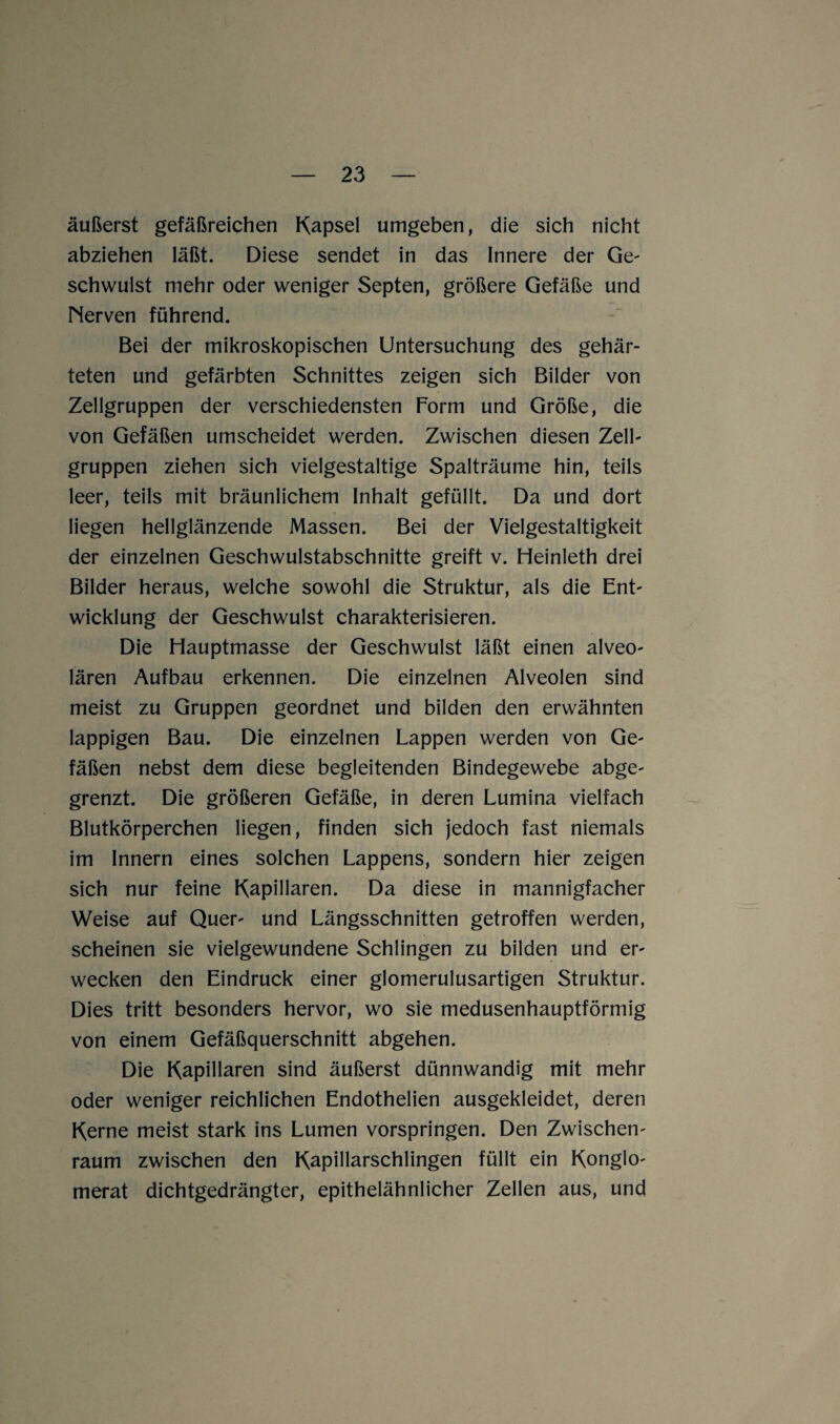 äußerst gefäßreichen Kapsel umgeben, die sich nicht abziehen läßt. Diese sendet in das Innere der Ge- schwulst mehr oder weniger Septen, größere Gefäße und Nerven führend. Bei der mikroskopischen Untersuchung des gehär¬ teten und gefärbten Schnittes zeigen sich Bilder von Zellgruppen der verschiedensten Form und Größe, die von Gefäßen umscheidet werden. Zwischen diesen Zell¬ gruppen ziehen sich vielgestaltige Spalträume hin, teils leer, teils mit bräunlichem Inhalt gefüllt. Da und dort liegen hellglänzende Massen. Bei der Vielgestaltigkeit der einzelnen Geschwulstabschnitte greift v. Heinleth drei Bilder heraus, welche sowohl die Struktur, als die Ent¬ wicklung der Geschwulst charakterisieren. Die Hauptmasse der Geschwulst läßt einen alveo¬ lären Aufbau erkennen. Die einzelnen Alveolen sind meist zu Gruppen geordnet und bilden den erwähnten lappigen Bau. Die einzelnen Lappen werden von Ge¬ fäßen nebst dem diese begleitenden Bindegewebe abge- grenzt. Die größeren Gefäße, in deren Lumina vielfach Blutkörperchen liegen, finden sich jedoch fast niemals im Innern eines solchen Lappens, sondern hier zeigen sich nur feine Kapillaren. Da diese in mannigfacher Weise auf Quer- und Längsschnitten getroffen werden, scheinen sie vielgewundene Schlingen zu bilden und er¬ wecken den Eindruck einer glomerulusartigen Struktur. Dies tritt besonders hervor, wo sie medusenhauptförmig von einem Gefäßquerschnitt abgehen. Die Kapillaren sind äußerst dünnwandig mit mehr oder weniger reichlichen Endothelien ausgekleidet, deren Kerne meist stark ins Lumen vorspringen. Den Zwischen¬ raum zwischen den Kapillarschlingen füllt ein Konglo¬ merat dichtgedrängter, epithelähnlicher Zellen aus, und