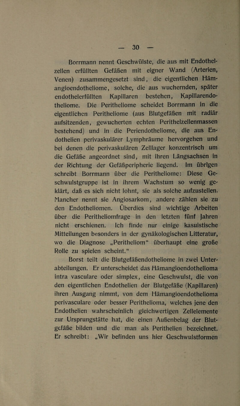 Borrmann nennt Geschwülste, die aus mit Endothel' zellen erfüllten Gefäßen mit eigner Wand (Arterien, Venen) zusammengesetzt sind, die eigentlichen Häm- angioendotheliome, solche, die aus wuchernden, später endothelerfüllten Kapillaren bestehen, KapillarendO' theliome. Die Peritheliome scheidet Borrmann in die eigentlichen Peritheliome (aus Blutgefäßen mit radiär aufsitzenden, gewucherten echten Perithelzellenmassen bestehend) und in die Periendotheliome, die aus En' dothelien perivaskulärer Lymphräume hervorgehen und bei denen die perivaskulären Zelllager konzentrisch um die Gefäße angeordnet sind, mit ihren Längsachsen in der Richtung der Gefäßperipherie liegend. Im übrfgen schreibt Borrmann über die Peritheliome: Diese Ge- schwulstgruppe ist in ihrem Wachstum so wenig ge- klärt, daß es sich nicht lohnt, sie als solche aufzustellen. Nancher nennt sie Angiosarkom, andere zählen sie zu den Endotheliomen. Überdies sind wichtige Arbeiten über die Peritheliomfrage in den letzten fünf Jahren nicht erschienen. Ich finde nur einige kasuistische Mitteilungen besonders in der gynäkologischen Litteratur, wo die Diagnose „Peritheliom“ überhaupt eine große Rolle zu spielen scheint.“ Borst teilt die Blutgefäßendotheliome in zwei Unter' abteilungen. Er unterscheidet das Hämangioendothelioma intra vasculare oder Simplex, eine Geschwulst, die von den eigentlichen Endothelien der Blutgefäße (Kapillaren) ihren Ausgang nimmt, von dem Hämangioendothelioma perivasculare oder besser Perithelioma, welches jene den Endothelien wahrscheinlich gleichwertigen Zellelemente zur Ursprungstätte hat, die einen Außenbelag der Blut' gefäße bilden und die man als Perithelien bezeichnet. Er schreibt: „Wir befinden uns hier Geschwulstformen