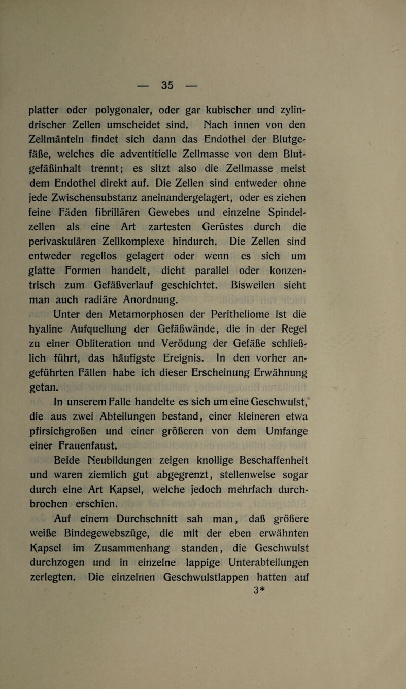 platter oder polygonaler, oder gar kubischer und zylin- drischer Zellen umscheidet sind. Nach innen von den Zellmänteln findet sich dann das Endothel der Blutge- fäße, welches die adventitielle Zellmasse von dem Blut- gefäßinhalt trennt; es sitzt also die Zellmasse meist dem Endothel direkt auf. Die Zellen sind entweder ohne jede Zwischensubstanz aneinandergelagert, oder es ziehen feine Fäden fibrillären Gewebes und einzelne Spindel¬ zellen als eine Art zartesten Gerüstes durch die perivaskulären Zellkomplexe hindurch. Die Zellen sind entweder regellos gelagert oder wenn es sich um glatte Formen handelt, dicht parallel oder konzen¬ trisch zum Gefäßverlauf geschichtet. Bisweilen sieht man auch radiäre Anordnung. Unter den Metamorphosen der Peritheliome ist die hyaline Aufquellung der Gefäßwände, die in der Regel zu einer Obliteration und Verödung der Gefäße schließ¬ lich führt, das häufigste Ereignis. In den vorher an¬ geführten Fällen habe ich dieser Erscheinung Erwähnung getan. In unserem Falle handelte es sich um eine Geschwulst, die aus zwei Abteilungen bestand, einer kleineren etwa pfirsichgroßen und einer größeren von dem Umfange einer Frauenfaust. Beide Neubildungen zeigen knollige Beschaffenheit und waren ziemlich gut abgegrenzt, stellenweise sogar durch eine Art Kapsel, welche jedoch mehrfach durch¬ brochen erschien. Auf einem Durchschnitt sah man, daß größere weiße Bindegewebszüge, die mit der eben erwähnten Kapsel im Zusammenhang standen, die Geschwulst durchzogen und in einzelne lappige Unterabteilungen zerlegten. Die einzelnen Geschwulstlappen hatten auf 3*