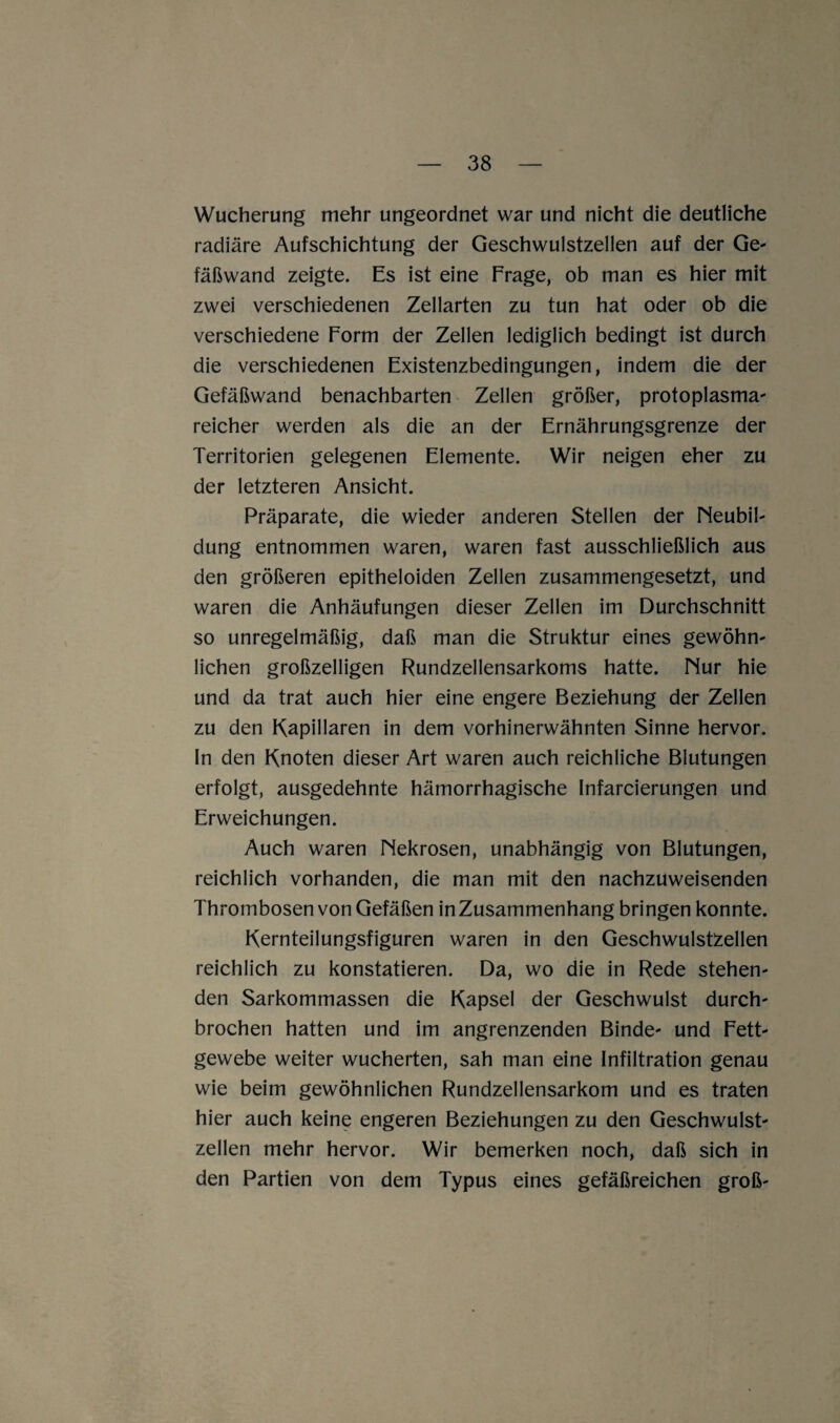 Wucherung mehr ungeordnet war und nicht die deutliche radiäre Aufschichtung der Geschwulstzellen auf der Ge¬ fäßwand zeigte. Es ist eine Frage, ob man es hier mit zwei verschiedenen Zellarten zu tun hat oder ob die verschiedene Form der Zellen lediglich bedingt ist durch die verschiedenen Existenzbedingungen, indem die der Gefäßwand benachbarten Zellen größer, protoplasma- reicher werden als die an der Ernährungsgrenze der Territorien gelegenen Elemente. Wir neigen eher zu der letzteren Ansicht. Präparate, die wieder anderen Stellen der Neubil¬ dung entnommen waren, waren fast ausschließlich aus den größeren epitheloiden Zellen zusammengesetzt, und waren die Anhäufungen dieser Zellen im Durchschnitt so unregelmäßig, daß man die Struktur eines gewöhn¬ lichen großzelligen Rundzellensarkoms hatte. Nur hie und da trat auch hier eine engere Beziehung der Zellen zu den Kapillaren in dem vorhinerwähnten Sinne hervor, ln den Knoten dieser Art waren auch reichliche Blutungen erfolgt, ausgedehnte hämorrhagische Infarcierungen und Erweichungen. Auch waren Nekrosen, unabhängig von Blutungen, reichlich vorhanden, die man mit den nachzuweisenden Thrombosen von Gefäßen in Zusammenhang bringen konnte. Kernteilungsfiguren waren in den Geschwulstzellen reichlich zu konstatieren. Da, wo die in Rede stehen¬ den Sarkommassen die Kapsel der Geschwulst durch¬ brochen hatten und im angrenzenden Binde- und Fett¬ gewebe weiter wucherten, sah man eine Infiltration genau wie beim gewöhnlichen Rundzellensarkom und es traten hier auch keine engeren Beziehungen zu den Geschwulst¬ zellen mehr hervor. Wir bemerken noch, daß sich in den Partien von dem Typus eines gefäßreichen groß-