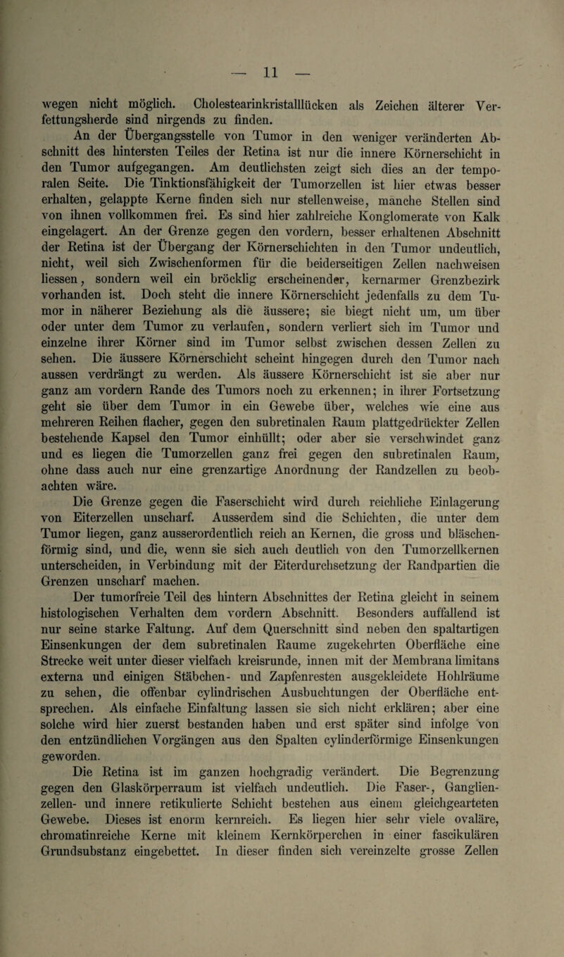 wegen nicht moglich. Cholestearinkristalllucken als Zeichen alterer Yer- fettungsherde sind nirgends zu finden. An der Ubergangsstelle von Tumor in den weniger veriinderten Ab- schnitt des hintersten Teiles der Retina ist nur die innere Kornerschicht in den Tumor aufgegangen. Am deutlichsten zeigt sich dies an der tempo- ralen Seite. Die Tinktionsfahigkeit der Tumorzellen ist bier etwas besser erhalten, gelappte Kerne finden sich nur stellenweise, manche Stellen sind von ihnen vollkommen frei. Es sind hier zahlreiche Konglomerate von Kalk eingelagert. An der Grenze gegen den vordern, besser erlialtenen Abschnitt der Retina ist der Ubergang der Kornerschichten in den Tumor undeutlich, nicht, weii sich Zwischenformen ftir die beiderseitigen Zellen nachweisen liessen, sondern weil ein brocklig erscheinender, kernarmer Grenzbezirk vorhanden ist. Doch steht die innere Kornerschicht jedenfalls zu dem Tu¬ mor in naherer Beziehung als die aussere; sie biegt nicht um, um iiber oder unter dem Tumor zu verlaufen, sondern verliert sich im Tumor und einzelne ihrer Korner sind im Tumor selbst zwischen dessen Zellen zu sehen. Die aussere Kornerschicht scheint hingegen durch den Tumor nach aussen verdrangt zu werden. Als aussere Kornerschicht ist sie aber nur ganz am vordern Rande des Tumors noch zu erkennen; in ihrer Fortsetzung geht sie iiber dem Tumor in ein Gewebe iiber, welches wie eine aus mehreren Reihen flacher, gegen den subretinalen Raum plattgedruckter Zellen bestehende Kapsel den Tumor einhullt; oder aber sie verschwindet ganz und es liegen die Tumorzellen ganz frei gegen den subretinalen Raum, ohne dass auch nur eine grenzartige Anordnung der Randzellen zu beob- achten ware. Die Grenze gegen die Faserschicht wird durch reichliche Einlagerung von Eiterzellen unscharf. Ausserdem sind die Schichten, die unter dem Tumor liegen, ganz ausserordentlich reicli an Kernen, die gross und blaschen- formig sind, und die, wenn sie sich auch deutlich von den Tumorzellkernen unterscheiden, in Yerbindung mit der Eiterdurchsetzung der Randpartien die Grenzen unscharf machen. Der tumorfreie Teil des hintern Abschnittes der Retina gleicht in seinem histologischen Verhalten dem vordern Abschnitt. Besonders auffallend ist nur seine Starke Faltung. Auf dem Querschnitt sind neben den spaltartigen Einsenkungen der dem subretinalen Raume zugekehrten Oberflache eine Strecke weit unter dieser vielfach kreisrunde, innen mit der Membrana limitans externa und einigen Stabchen- und Zapfenresten ausgekleidete Hohlraume zu sehen, die offenbar cylindrischen Ausbuchtungen der Oberflache ent- sprechen. Als einfache Einfaltung lassen sie sich nicht erklaren; aber eine solche wird hier zuerst bestanden haben und erst spater sind infolge von den entziindlichen Vorgangen aus den Spalten cylinderformige Einsenkungen ge worden. Die Retina ist im ganzen hochgradig verandert. Die Begrenzung gegen den Glaskorperraum ist vielfach undeutlich. Die Faser-, Ganglien- zellen- und innere retikulierte Schicht bestehen aus einem gleichgearteten Gewebe. Dieses ist enorm kernreich. Es liegen hier sehr viele ovalare, chromatinreiche Kerne mit kleinem Kernkorperchen in einer fascikularen Grundsubstanz eingebettet. In dieser finden sich vereinzelte grosse Zellen