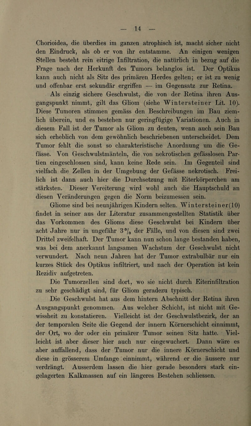 Chorioidea, die fiberdies im ganzen atrophisch ist, macht sicher nicht den Eindruck, als ob er von ihr entstamme. An einigen wenigen Stellen besteht rein eitrige Infiltration, die natiirlich in bezug auf die Frage nach der Herkunft des Tumors belanglos ist. Der Optikus kann aucb nicht als Sitz des primaren Herdes gelten; er ist zu wenig und offenbar erst sekundar ergriffen — im Gegensatz zur Retina. Als einzig sichere Geschwulst, die von der Retina ihren Aus- gangspunkt nimmt, gilt das Gliom (siehe Wintersteiner Lit. 10). Diese Tumoren stimmen gemass den Beschreibungen im Bau ziem- lich fiberein, und es bestehen nur geringfiigige Yariationen. Auch in diesem Fall ist der Tumor als Gliom zu deuten, wenn auch sein Bau sich erheblich von dem gewohnlich beschriebenen unterscheidet. Dem Tumor fehlt die sonst so charakteristische Anordnung um die Ge- fasse. Von Geschwulstmanteln, die von nekrotischen gefasslosen Par¬ ti en eingeschlossen sind, kann keine Rede sein. Im Gegenteil sind vielfach die Zellen in der Umgebung der Gefasse nekrotisch. Frei- lich ist dann auch bier die Durchsetzung mit Eiterkorperchen am starksten. Dieser Vereiterung wird wohl auch die Hauptschuld an diesen Veranderungen gegen die Norm beizumessen sein. Gliome sind bei neunjahrigen Kindern selten. Wintersteiner(10) findet in seiner aus der Literatur zusammengestellten Statistik fiber das Yorkommen des Glioms diese Geschwulst bei Kindern fiber acht Jahre nur in ungefahr 3°/0 der Falle, und von diesen sind zwei Drittel zweifelhaft. Der Tumor kann nun schon lange bestanden haben, was bei dem anerkannt langsamen Wachstum der Geschwulst nicht verwundert. Nach neun Jahren hat der Tumor extrabulbar nur ein kurzes Stfick des Optikus infiltriert, und nach der Operation ist kein Rezidiv aufgetreten. Die Tumorzellen sind dort, wo sie nicht durch Eiterinfiltration zu sehr geschadigt sind, ffir Gliom geradezu typisch. Die Geschwulst hat aus dem hintern Abschnitt der Retina ihren Ausgangspunkt genommen. Aus welcher Schicht, ist nicht mit Ge- wissheit zu konstatieren. Vielleicht ist der Geschwulstbezirk, der an der temporalen Seite die Gegend der innern Kornerschicht einnimmt, der Ort, wo der oder ein primarer Tumor seinen Sitz hatte. Yiel- leiclit ist aber dieser hier auch nur eingewuchert. Dann ware es aber auffallend, dass der Tumor nur die innere Kornerschicht und diese in grosserem Umfange einnimmt, wahrend er die aussere nur verdrangt. Ausserdem lassen die hier gerade besonders stark ein- gelagerten Kalkmassen auf ein langeres Bestehen schliessen.