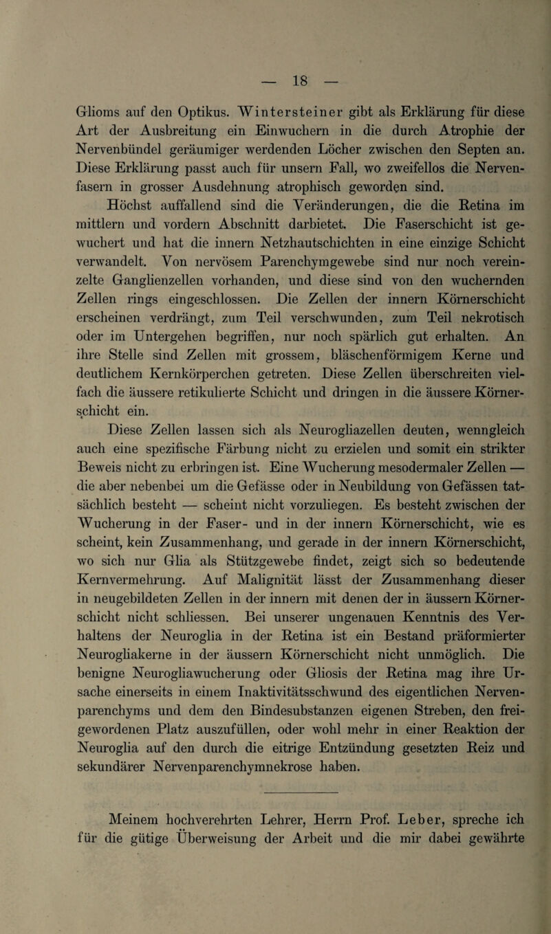 Glioms auf den Optikus. Wintersteiner gibt als Erklarung fur diese Art der Ausbreitung ein Einwuchern in die durcb Atrophie der Nervenbiindel geraumiger werdenden Locher zwischen den Septen an. Diese Erklarung passt auck fur unsern Fall, wo zweifellos die Nerven- fasern in grosser Ausdehnung atrophisch geworden sind. Hochst auffallend sind die Yeranderungen, die die Retina im mittlern und vordern Abschnitt darbietet. Die Faserschicht ist ge- wuchert und hat die innern Netzhautschichten in eine einzige Schicht verwandelt. Von nervosem Parenchymgewebe sind nur noch verein- zelte Ganglienzellen vorhanden, und diese sind von den wuchernden Zellen rings eingeschlossen. Die Zellen der innern Kornerschicht erscheinen verdrangt, zura Teil verschwunden, zum Teil nekrotisch oder im Untergehen begriffen, nur noch sparlich gut erhalten. An ihre Stelle sind Zellen mit grossem, blaschenformigem Kerne und deutlichem Kernkorperchen getreten. Diese Zellen uberschreiten viel- fach die aussere retikulierte Schicht und dringen in die aussere Korner- schicht ein. « Diese Zellen lassen sich als Neurogliazellen deuten, wenngleich auch eine spezifische Farbung nicht zu erzielen und somit ein strikter Beweis nicht zu erbringen ist. Eine Wucherung mesodermaler Zellen — die aber nebenbei um die Gefasse oder in Neubildung von Gefassen tat- sachlich besteht — scheint nicht vorzuliegen. Es besteht zwischen der Wucherung in der Faser- und in der innern Kornerschicht, wie es scheint, kein Zusammenhang, und gerade in der innern Kornerschicht, wo sich nur Glia als Stiitzgewebe findet, zeigt sich so bedeutende Kernvermehrung. Auf Malignitat lasst der Zusammenhang dieser in neugebildeten Zellen in der innern mit denen der in aussern Korner¬ schicht nicht schliessen. Bei unserer ungenauen Kenntnis des Ver- haltens der Neuroglia in der Retina ist ein Bestand praformierter Neurogliakerne in der aussern Kornerschicht nicht unmoglich. Die benigne Neurogliawucherung oder Gliosis der Retina mag ihre Ur- sache einerseits in einem Inaktivitatsschwund des eigentlichen Nerven- parenchyms und dem den Bindesubstanzen eigenen Streben, den frei- gewordenen Platz auszufiillen, oder wohl mehr in einer Reaktion der Neuroglia auf den durch die eitrige Entziindung gesetzten Reiz und sekundarer Nervenparenchymnekrose haben. Meinem hochverehrten Lehrer, Herrn Prof. Leber, spreche ich • • fur die gutige Uberweisung der Arbeit und die mir dabei gewahrte