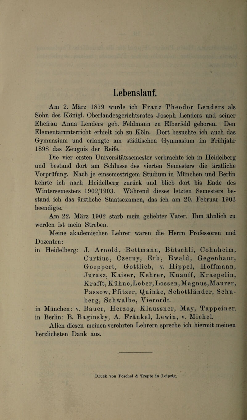 Lebenslauf. Am 2. Marz 1879 wurde ich Franz Theodor Lenders als Sohn des Konigl. Oberlandesgerichtsrates Joseph Lenders und seiner Ehefrau Anna Lenders geb. Feldmann zu Elberfeld geboren. Den Elementarunterricht erhielt ich zu Koln. Dort besucbte ich auch das Gymnasium und erlangte am stadtischen Gymnasium im Friihjahr 1898 das Zeugnis der Reife. Die vier ersten Universitatssem ester verbrachte ich in Heidelberg und bestand dort am Schlusse des vierten Semesters die arztliche Vorpriifung. Nach je einsemestrigem Studium in Miinchen und Berlin kehrte ich nach Heidelberg zuriick und blieb dort bis Ende des Wintersemesters 1902/1903. Wahrend dieses letzten Semesters be¬ stand ich das arztliche Staatsexamen, das ich am 20. Februar 1903 beendigte. Am 22. Marz 1902 starb mein geliebter Vater. Ihm ahnlich zu werden ist mein Streben. Meine akademischen Lehrer waren die Herrn Professoren und Dozenten: in Heidelberg: J. Arnold, Bettmann, Biitschli, Cohnheim, Curtius, Czerny, Erb, Ewald, Gegenbaur, Goeppert, Gottlieb, y. Hippel, Hoffmann, Jurasz, Kaiser, Kehrer, Knauff, Kraepelin, Kraff't, Kuhne,Leber, Lossen, Magnus,Maurer, Passow, Pfitzer, Quinke, Schottlander, Schu- berg, Schwalbe, Vierordt. in Miinchen: v. Bauer, Herzog, Klaussner, May, Tappeiner. in Berlin: B. Baginsky, A. Frankel, Lewin, v. Michel. Allen diesen meinen verehrten Lehrern spreche ich hiermit meinen herzlichsten Dank aus. Druck von POscbel & Trepte in Leipzig.