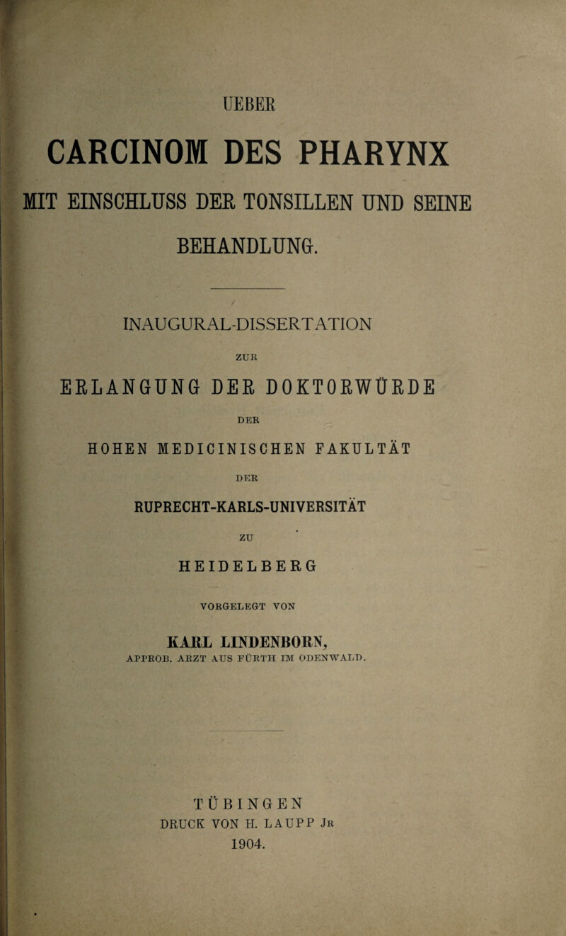 CARCINOM DES PHARYNX MIT EINSCHLUSS DER TONSILLEN UND SEINE BEHANDLUNG. INAUGURAL-DISSERT ATION ZUR ERLANGUNG DER DOKTORWÜRDE DER HOHEN MEDICINISCHEN FAKULTÄT DER RUPRECHT-KARLS-UNIVERSITÄT zu HEIDELBERG VORGELEGT VON KARL LINDENBORN, APPROB. ARZT AUS FÜRTH IM ODENWALD. TÜBINGEN DRUCK VON H. LAUPP Jr 1904.