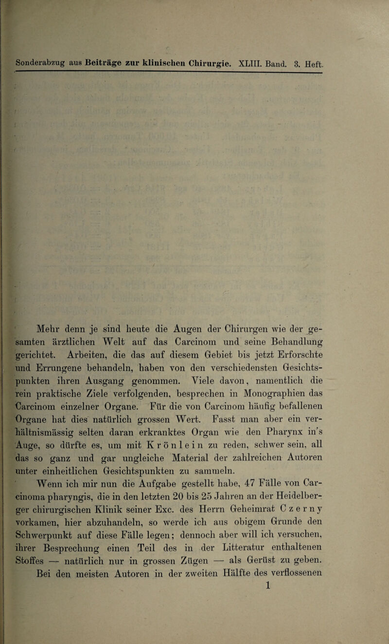 Sonderabzug aus Beiträge zur klinischen Chirurgie. XLIII. Band. 3. Heft. Mehr denn je sind heute die Augen der Chirurgen wie der ge¬ samten ärztlichen Welt auf das Carcinom und seine Behandlung gerichtet. Arbeiten, die das auf diesem Gebiet bis jetzt Erforschte und Errungene behandeln, haben von den verschiedensten Gesichts¬ punkten ihren Ausgang genommen. Viele davon, namentlich die rein praktische Ziele verfolgenden, besprechen in Monographien das Carcinom einzelner Organe. Für die von Carcinom häufig befallenen Organe hat dies natürlich grossen Wert. Fasst man aber ein ver- hältnismässig selten daran erkranktes Organ wie den Pharynx in’s Auge, so dürfte es, um mit Krönlein zu reden, schwer sein, all das so ganz und gar ungleiche Material der zahlreichen Autoren unter einheitlichen Gesichtspunkten zu sammeln. Wenn ich mir nun die Aufgabe gestellt habe, 47 Fälle von Car¬ cinoma pharyngis, die in den letzten 20 bis 25 Jahren an der Heidelber¬ ger chirurgischen Klinik seiner Exc. des Herrn Geheimrat Czerny vorkamen, hier abzuhandeln, so werde ich aus obigem Grunde den Schwerpunkt auf diese Fälle legen; dennoch aber will ich versuchen, ihrer Besprechung einen Teil des in der Litteratur enthaltenen Stoffes — natürlich nur in grossen Zügen — als Gerüst zu geben. Bei den meisten Autoren in der zweiten Hälfte des verflossenen