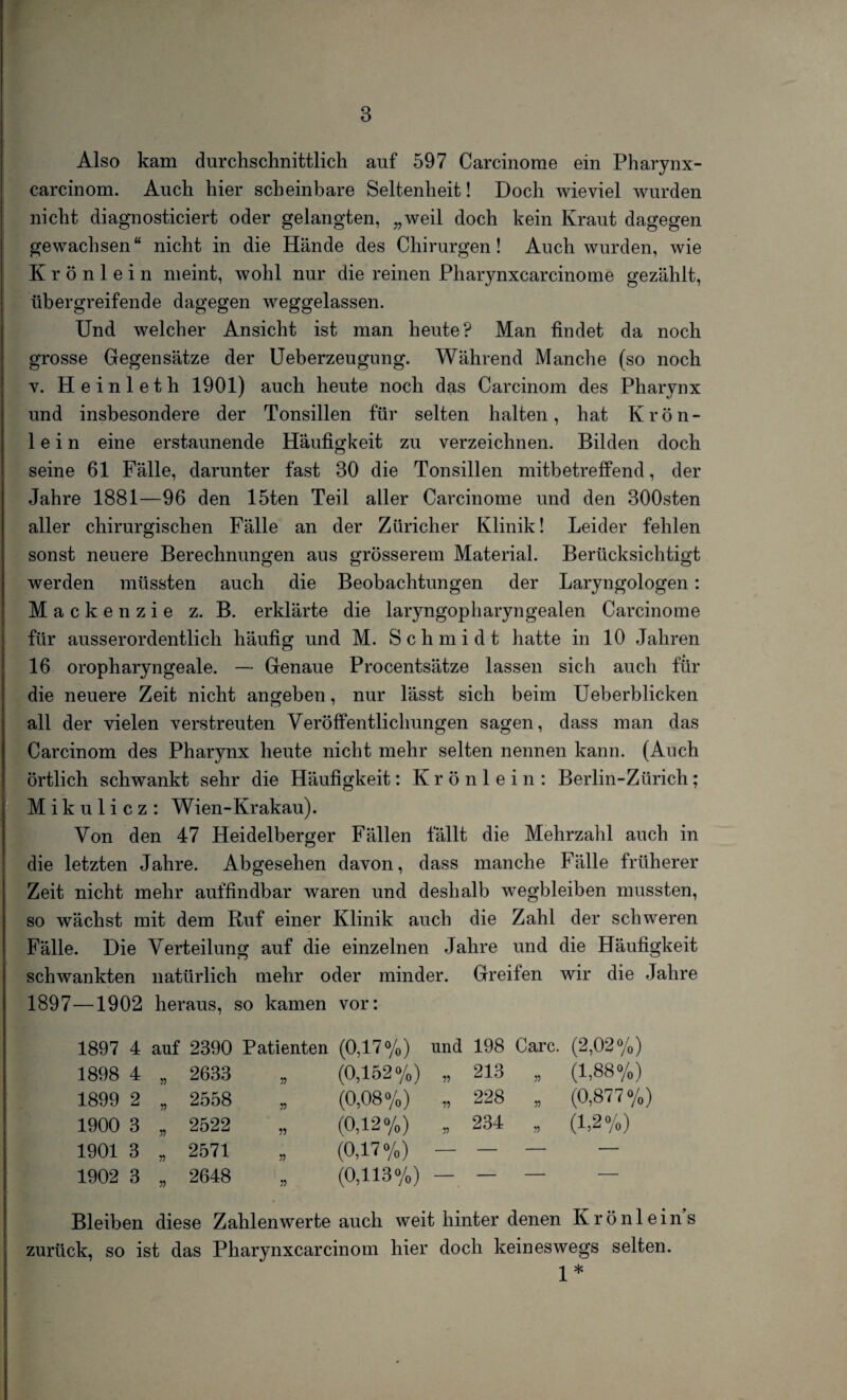 Also kam durchschnittlich auf 597 Carcinome ein Pharynx- carcinom. Auch hier scheinbare Seltenheit! Doch wieviel wurden nicht diagnosticiert oder gelangten, „weil doch kein Kraut dagegen gewachsen“ nicht in die Hände des Chirurgen! Auch wurden, wie Krönlein meint, wohl nur die reinen Pharynxcarcinome gezählt, übergreifende dagegen weggelassen. Und welcher Ansicht ist man heute? Man findet da noch grosse Gegensätze der Ueberzeugung. Während Manche (so noch v. Heinleth 1901) auch heute noch das Carcinom des Pharynx und insbesondere der Tonsillen für selten halten, hat Krön¬ lein eine erstaunende Häufigkeit zu verzeichnen. Bilden doch seine 61 Fälle, darunter fast 30 die Tonsillen mitbetreffend, der Jahre 1881—96 den löten Teil aller Carcinome und den 300sten aller chirurgischen Fälle an der Züricher Klinik! Leider fehlen sonst neuere Berechnungen aus grösserem Material. Berücksichtigt werden müssten auch die Beobachtungen der Laryngologen: Mackenzie z. B. erklärte die laryngopharyngealen Carcinome für ausserordentlich häufig und M. Schmidt hatte in 10 Jahren 16 oropharyngeale. — Genaue Procentsätze lassen sich auch für die neuere Zeit nicht angeben, nur lässt sich beim Ueberblicken all der vielen verstreuten Veröffentlichungen sagen, dass man das Carcinom des Pharynx heute nicht mehr selten nennen kann. (Auch örtlich schwankt sehr die Häufigkeit: K r ö n 1 e i n : Berlin-Zürich ; Mikulicz: Wien-Krakau). Von den 47 Heidelberger Fällen fällt die Mehrzahl auch in die letzten Jahre. Abgesehen davon, dass manche Fälle früherer Zeit nicht mehr auffindbar waren und deshalb wegbleiben mussten, so wächst mit dem Ruf einer Klinik auch die Zahl der schweren Fälle. Die Verteilung auf die einzelnen Jahre und die Häufigkeit schwankten natürlich mehr oder minder. Greifen wir die Jahre 1897—1902 heraus, so kamen vor: 1897 4 auf 2390 Patienten (0,17%) und 198 Care. (2,02%) 1898 4 „ 2633 55 (0,152%) „ 213 55 (1,88%) 1899 2 „ 2558 55 (0,08%) „ 228 55 (0,877%) 1900 3 „ 2522 55 (0,12%) „ 234 55 (1,2%) 1901 3 ,, 2571 55 (0,17%) — — 1902 3 „ 2648 55 (0,113%) - - — — Bleiben diese Zahlenwerte auch weit hinter denen Krönlein’s zurück, so ist das Pharynxcarcinom hier doch keineswegs selten. 1*