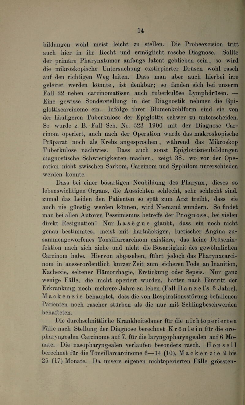 bildungen wohl meist leicht zu stellen. Die Probeexcision tritt auch hier in ihr Recht und ermöglicht rasche Diagnose. Sollte der primäre Pharynxtumor anfangs latent geblieben sein, so wird die mikroskopische Untersuchung exstirpierter Drüsen wohl rasch auf den richtigen Weg -leiten. Dass man aber auch hierbei irre geleitet werden könnte, ist denkbar; so fanden sich bei unserm Fall 22 neben carcinomatösen auch tuberkulöse Lymphdrüsen. — Eine gewisse Sonderstellung in der Diagnostik nehmen die Epi- glottiscarcinome ein. Infolge ihrer Blumenkohlform sind sie von der häufigeren Tuberkulose der Epiglottis schwer zu unterscheiden. So wurde z. B. Fall Sch. Nr. 323 1900 mit der Diagnose Car- cinom operiert, auch nach der Operation wurde das makroskopische Präparat noch als Krebs angesprochen , während das Mikroskop Tuberkulose nachwies. Dass auch sonst Epiglottisneubildungen diagnostische Schwierigkeiten machen, zeigt 38, wo vor der Ope¬ ration nicht zwischen Sarkom, Carcinom und Syphilom unterschieden werden konnte. Dass bei einer bösartigen Neubildung des Pharynx, dieses so lebenswichtigen Organs, die Aussichten schlecht, sehr schlecht sind, zumal das Leiden den Patienten so spät zum Arzt treibt, dass sie auch nie günstig werden können, wird Niemand wundern. So findet man bei allen Autoren Pessimismus betreffs der Prognose, bei vielen direkt Resignation! Nur Lasegue glaubt, dass ein noch nicht genau bestimmtes, meist mit hartnäckiger, luetischer Angina zu¬ sammengeworfenes Tonsillarcarcinom existiere, das keine Drüsenin¬ fektion nach sich ziehe und nicht die Bösartigkeit des gewöhnlichen Carcinom habe. Hiervon abgesehen, führt jedoch das Pharynxcarci- nom in ausserordentlich kurzer Zeit zum sicheren Tode an Inanition, Kachexie, seltener Hämorrhagie, Erstickung oder Sepsis. Nur ganz wenige Fälle, die nicht operiert wurden, hatten nach Eintritt der Erkrankung noch mehrere Jahre zu leben (Fall D a n z e l’s 6 Jahre), Mack e n z i e behauptet, dass die von Respirationsstörung befallenen Patienten noch rascher stürben als die nur mit Schlingbeschwerden behafteten. Die durchschnittliche Krankheitsdauer für die nichtoperierten Fälle nach Stellung der Diagnose berechnet Krön lein für die oro¬ pharyngealen Carcinome auf 7, für die laryngopharyngealen auf 6 Mo¬ nate. Die nasopharyngealen verlaufen besonders rasch. H o n s e 11 berechnet für die Tonsillarcarcinome 6—14 (10), Mackenzie 9 bis 25 (17) Monate. Da unsere eigenen nichtoperierten Fälle grössten-