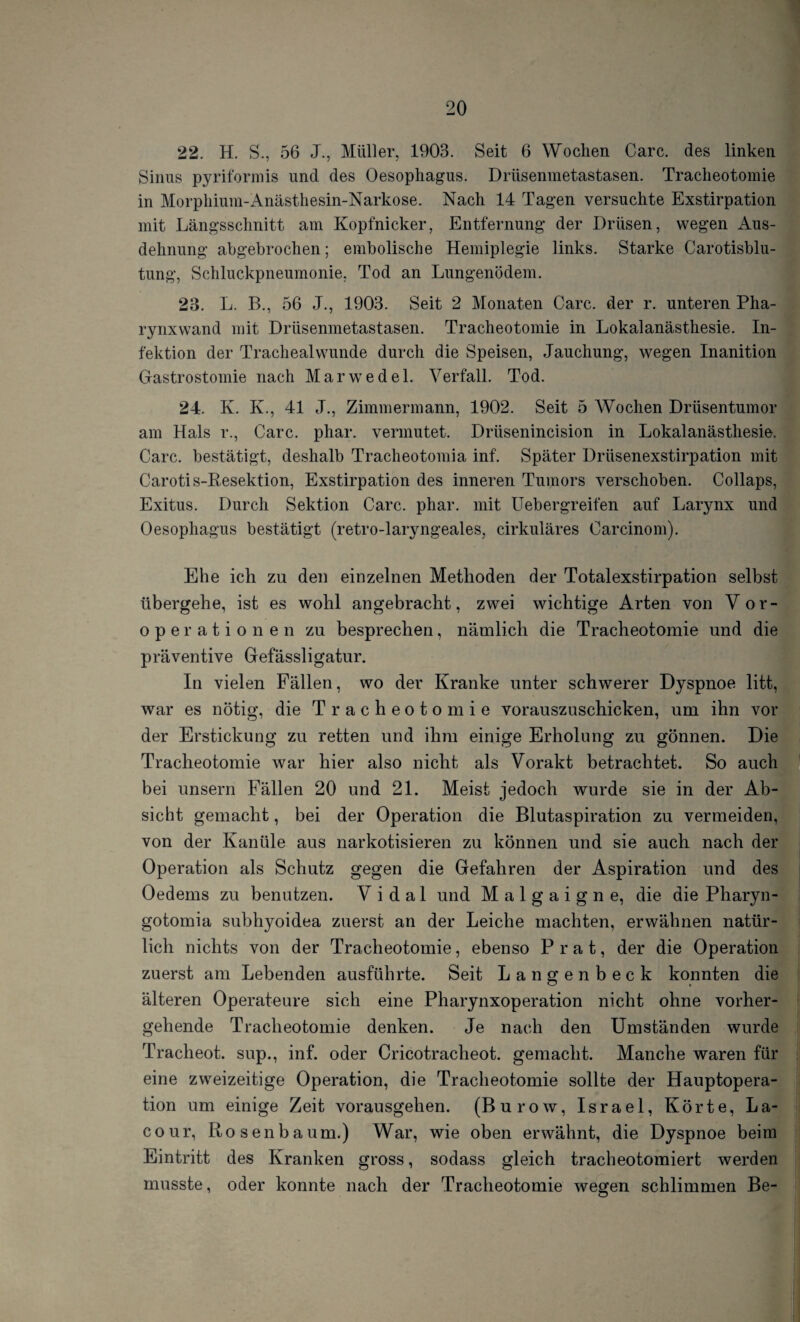 22. H. S., 56 J., Müller, 1903. Seit 6 Wochen Care, des linken Sinus pyriformis und des Oesophagus. Drüsenmetastasen. Tracheotomie in Morphium-Anästhesin-Narkose. Nach 14 Tagen versuchte Exstirpation mit Längsschnitt am Kopfnicker, Entfernung der Drüsen, wegen Aus¬ dehnung abgebrochen; embolische Hemiplegie links. Starke Carotisblu¬ tung, Schluckpneumonie, Tod an Lungenödem. 23. L. B., 56 J., 1903. Seit 2 Monaten Care, der r. unteren Pha¬ rynxwand mit Drüsenmetastasen. Tracheotomie in Lokalanästhesie. In¬ fektion der Trachealwunde durch die Speisen, Jauchung, wegen Inanition Gastrostomie nach Marwedel. Verfall. Tod. 24. K. K., 41 J., Zimmermann, 1902. Seit 5 Wochen Drüsentumor am Hals r., Care. phar. vermutet. Drlisenincision in Lokalanästhesie. Care, bestätigt, deshalb Tracheotomia inf. Später Drüsenexstirpation mit Carotis-Resektion, Exstirpation des inneren Tumors verschoben. Collaps, Exitus. Durch Sektion Care. phar. mit Uebergreifen auf Larynx und Oesophagus bestätigt (retro-laryngeales, cirkuläres Carcinom). Ehe ich zu den einzelnen Methoden der Totalexstirpation selbst übergehe, ist es wohl angebracht, zwei wichtige Arten von Vor¬ operationen zu besprechen, nämlich die Tracheotomie und die präventive Gefässligatur. In vielen Fällen, wo der Kranke unter schwerer Dyspnoe litt, war es nötig, die Tracheotomie vorauszuschicken, um ihn vor der Erstickung zu retten und ihm einige Erholung zu gönnen. Die Tracheotomie war hier also nicht als Vorakt betrachtet. So auch bei unsern Fällen 20 und 21. Meist jedoch wurde sie in der Ab¬ sicht gemacht, bei der Operation die Blutaspiration zu vermeiden, von der Kanüle aus narkotisieren zu können und sie auch nach der Operation als Schutz gegen die Gefahren der Aspiration und des Oedems zu benutzen. V i d a 1 und Malgaigne, die die Pharyn- gotomia subhyoidea zuerst an der Leiche machten, erwähnen natür¬ lich nichts von der Tracheotomie, ebenso P r a t, der die Operation zuerst am Lebenden ausführte. Seit Langenbeck konnten die älteren Operateure sich eine Pharynxoperation nicht ohne vorher¬ gehende Tracheotomie denken. Je nach den Umständen wurde Tracheot. sup., inf. oder Cricotracheot. gemacht. Manche waren für eine zweizeitige Operation, die Tracheotomie sollte der Hauptopera¬ tion um einige Zeit vorausgehen. (Burow, Israel, Körte, La- cour, Rosenbaum.) War, wie oben erwähnt, die Dyspnoe beim Eintritt des Kranken gross, sodass gleich tracheotomiert werden musste, oder konnte nach der Tracheotomie wegen schlimmen Be-