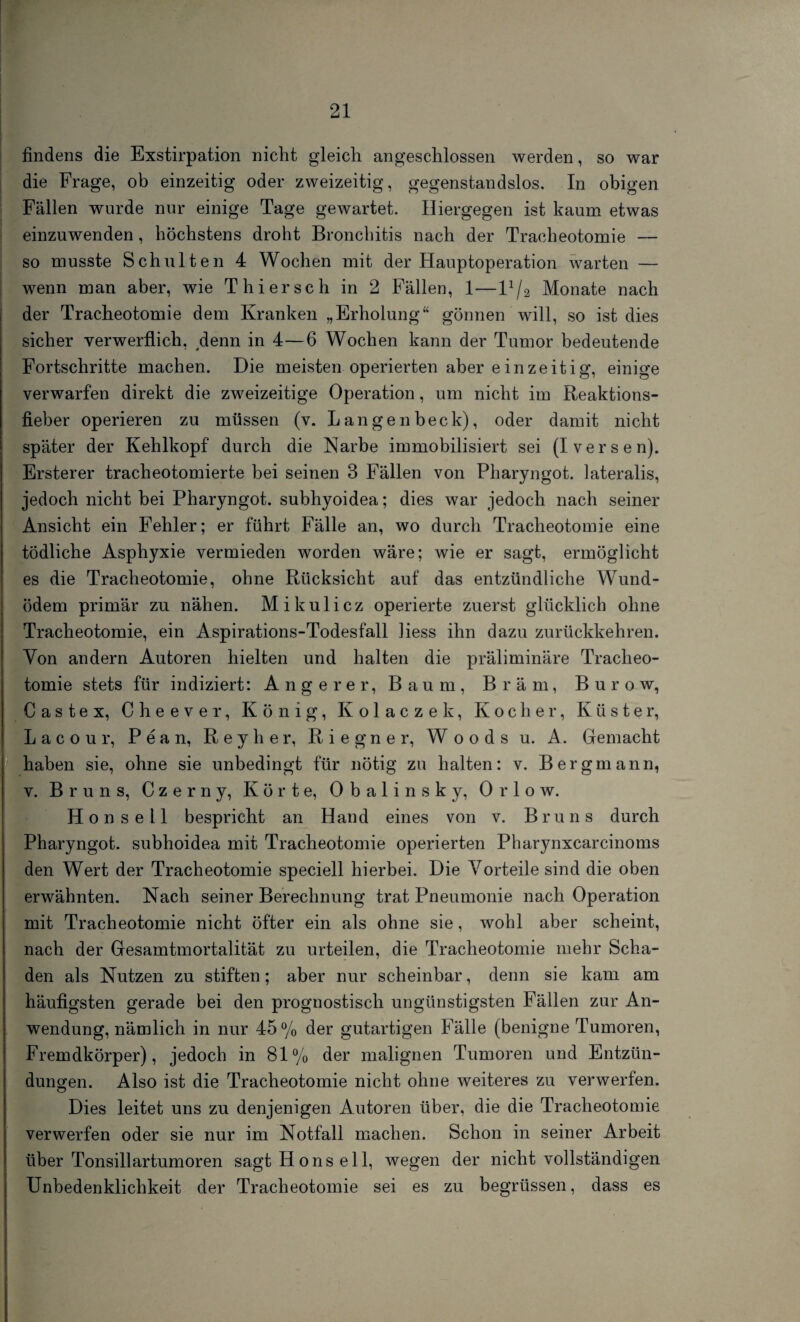 findens die Exstirpation nicht gleich angeschlossen werden, so war die Frage, ob einzeitig oder zweizeitig, gegenstandslos. In obigen Fällen wurde nur einige Tage gewartet. Hiergegen ist kaum etwas einzuwenden, höchstens droht Bronchitis nach der Tracheotomie — so musste Schulten 4 Wochen mit der Hauptoperation warten — wenn man aber, wie Thier sch in 2 Fällen, 1—H/2 Monate nach der Tracheotomie dem Kranken „Erholung“ gönnen will, so ist dies sicher verwerflich, denn in 4—6 Wochen kann der Tumor bedeutende Fortschritte machen. Die meisten operierten aber ein zeitig, einige verwarfen direkt die zweizeitige Operation, um nicht im Reaktions¬ fieber operieren zu müssen (v. Langenbeck), oder damit nicht später der Kehlkopf durch die Narbe immobilisiert sei (I versen). Ersterer tracheotomierte bei seinen 3 Fällen von Pharyngot. lateralis, jedoch nicht bei Pharyngot. subhyoidea; dies war jedoch nach seiner Ansicht ein Fehler; er führt Fälle an, wo durch Tracheotomie eine tödliche Asphyxie vermieden worden wäre; wie er sagt, ermöglicht es die Tracheotomie, ohne Rücksicht auf das entzündliche Wund¬ ödem primär zu nähen. Mikulicz operierte zuerst glücklich ohne Tracheotomie, ein Aspirations-Todesfall Hess ihn dazu zurückkehren. Von andern Autoren hielten und halten die präliminäre Tracheo¬ tomie stets für indiziert: Angerer, Baum, Bräm, Burow, C a s t e x, Cheever, König, Kolaczek, Kocher, Küster, L a c o u r, P e a n, R e y h e r, Riegner, Woods u. A. Gemacht haben sie, ohne sie unbedingt für nötig zu halten: v. Bergmann, v. Bruns, Czerny, Körte, Obalinsky, Orlow. Hon seil bespricht an Hand eines von v. Bruns durch Pharyngot. subhoidea mit Tracheotomie operierten Pharynxcarcinoms den Wert der Tracheotomie speciell hierbei. Die Vorteile sind die oben erwähnten. Nach seiner Berechnung trat Pneumonie nach Operation mit Tracheotomie nicht öfter ein als ohne sie, wohl aber scheint, nach der Gesamtmortalität zu urteilen, die Tracheotomie mehr Scha¬ den als Nutzen zu stiften; aber nur scheinbar, denn sie kam am häufigsten gerade bei den prognostisch ungünstigsten Fällen zur An¬ wendung, nämlich in nur 45% der gutartigen Fälle (benigne Tumoren, Fremdkörper), jedoch in 81% der malignen Tumoren und Entzün¬ dungen. Also ist die Tracheotomie nicht ohne weiteres zu verwerfen. Dies leitet uns zu denjenigen Autoren über, die die Tracheotomie verwerfen oder sie nur im Notfall machen. Schon in seiner Arbeit über Tonsillartumoren sagt Ho ns eil, wegen der nicht vollständigen Unbedenklichkeit der Tracheotomie sei es zu begrüssen, dass es