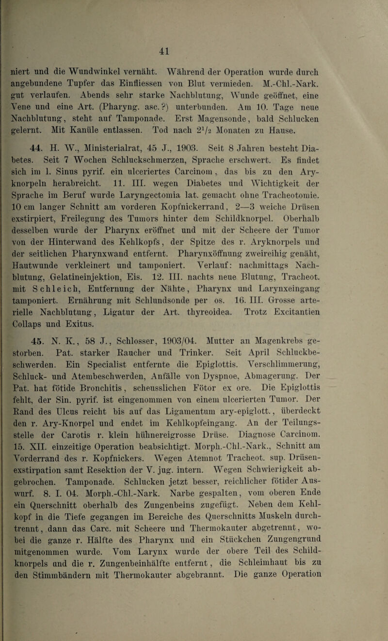 niert und die Wundwinkel vernäht. Während der Operation wurde durch angebundene Tupfer das Einfliessen von Blut vermieden. M.-Chi.-Nark. gut verlaufen. Abends sehr starke Nachblutung, Wunde geöffnet, eine Vene und eine Art. (Pharyng. asc. ?) unterbunden. Am 10. Tage neue Nachblutung, steht auf Tamponade. Erst Magensonde, bald Schlucken gelernt. Mit Kanüle entlassen. Tod nach 21/2 Monaten zu Hause. 44. H. W., Ministerialrat, 45 J., 1903. Seit 8 Jahren besteht Dia¬ betes. Seit 7 Wochen Schluckschmerzen, Sprache erschwert. Es findet sich im 1. Sinus pyrif. ein ulceriertes Carcinom , das bis zu den Ary- knorpeln herabreicht. 11. III. wegen Diabetes und Wichtigkeit der Sprache im Beruf wurde Laryngectomia lat. gemacht ohne Tracheotomie. 10 cm langer Schnitt am vorderen Kopfnickerrand, 2—3 weiche Drüsen exstirpiert, Freilegung des Tumors hinter dem Schildknorpel. Oberhalb desselben wurde der Pharynx eröffnet und mit der Scheere der Tumor von der Hinterwand des Kehlkopfs, der Spitze des r. Aryknorpels und der seitlichen Pharynxwand entfernt. Pharynxöffnung zweireihig genäht, Hautwunde verkleinert und tamponiert. Verlauf: nachmittags Nach¬ blutung, Gelatineinjektion, Eis. 12. III. nachts neue Blutung, Tracheot. mit Schleich, Entfernung der Nähte, Pharynx und Larynxeingang tamponiert. Ernährung mit Schlundsonde per os. 16. III. Grosse arte¬ rielle Nachblutung, Ligatur der Art. thyreoidea. Trotz Excitantien Collaps und Exitus. 45. N. K., 58 J., Schlosser, 1903/04. Mutter an Magenkrebs ge¬ storben. Pat. starker Raucher und Trinker. Seit April Schluckbe¬ schwerden. Ein Specialist entfernte die Epiglottis. Verschlimmerung, Schluck- und iHembeschwerden, Anfälle von Dyspnoe, Abmagerung. Der Pat. hat fötide Bronchitis, scheusslichen Fötor ex ore. Die Epiglottis fehlt, der Sin. pyrif. ist eingenommen von einem ulcerierten Tumor. Der Rand des Ulcus reicht bis auf das Ligamentum ary-epiglott., überdeckt den r. Ary-Knorpel und endet im Kehlkopfeingang. An der Teilungs¬ stelle der Carotis r. klein hühnereigrosse Drüse. Diagnose Carcinom. 15. XII. einzeitige Operation beabsichtigt. Morph.-Chi.-Nark., Schnitt am Vorderrand des r. Kopfnickers. Wegen Atemnot Tracheot. sup. Drüsen¬ exstirpation samt Resektion der V. jug. intern. Wegen Schwierigkeit ab¬ gebrochen. Tamponade. Schlucken jetzt besser, reichlicher fötider Aus¬ wurf. 8. I. 04. Morph.-Chi.-Nark. Narbe gespalten, vom oberen Ende ein Querschnitt oberhalb des Zungenbeins zugefügt. Neben dem Kehl¬ kopf in die Tiefe gegangen im Bereiche des Querschnitts Muskeln durch¬ trennt, dann das Care, mit Scheere und Thermokauter abgetrennt, wo¬ bei die ganze r. Hälfte des Pharynx und ein Stückchen Zungengrund mitgenommen wurde. Vom Larynx wurde der obere Teil des Schild¬ knorpels and die r. Zungenbeinhälfte entfernt, die Schleimhaut bis zu den Stimmbändern mit Thermokauter abgebrannt. Die ganze Operation