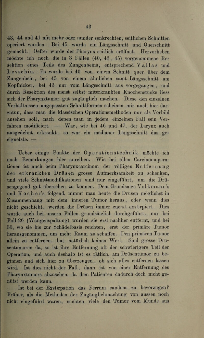 43, 44 und 41 mit mehr oder minder senkrechten, seitlichen Schnitten operiert wurden. Bei 45 wurde ein Längsschnitt und Querschnitt gemacht. Oefter wurde der Pharynx seitlich eröffnet. Hervorheben möchte ich noch die in 3 Fällen (40, 43, 45) vorgenommene Re¬ sektion eines Teils des Zungenbeins, entsprechend V alias und Levschin. Es wurde bei 40 von einem Schnitt quer über dem Zungenbein, bei 45 von einem ähnlichen samt Längsschnitt am Kopfnicker, bei 43 nur vom Längsschnitt aus vorgegangen, und durch Resektion des meist selbst miterkrankten Knochenstücks liess sich der Pharynxtumor gut zugänglich machen. Diese den einzelnen Verhältnissen angepassten Schnittformen scheinen mir auch hier dar¬ zutun, dass man die klassischen Operationsmethoden nur als Vorbild ansehen soll, nach denen man in jedem einzelnen Fall sein Ver¬ fahren modificiert. — War, wie bei 46 und 47, der Larynx auch ausgedehnt erkrankt, so war ein medianer Längsschnitt das ge¬ eignetste. — Ueber einige Punkte der Operationstechnik möchte ich noch Bemerkungen hier anreihen. Wie bei allen Carcinomopera- tionen ist auch beim Pharynxcarcinom der völligen Entfernung der erkrankten Drüsen grosse Aufmerksamkeit zu schenken, und viele Schnittmodifikationen sind nur eingeführt, um die Drü¬ sengegend gut übersehen zu können. Dem Grundsätze Vol km an n’s und Koche r’s folgend, nimmt man heute die Drüsen möglichst in Zusammenhang mit dem inneren Tumor heraus, oder wenn dies nicht geschieht, werden die Drüsen immer zuerst exstirpiert. Dies wurde auch bei unsern Fällen grundsätzlich durchgeführt, nur bei Fall 26 (Wangenspaltung) wurden sie erst nachher entfernt, und bei 30, wo sie bis zur Schädelbasis reichten, erst der primäre Tumor herausgenommen, um mehr Raum zu schaffen. Den primären Tumor allein zu entfernen, hat natürlich keinen Wert. Sind grosse Drü¬ sentumoren da, so ist ihre Entfernung oft der schwierigere Teil der Operation, und auch deshalb ist es rätlich, am Drüsentumor zu be¬ ginnen und sich hier zu überzeugen, ob sich alles entfernen lassen wird. Ist dies nicht der Fall, dann ist von einer Entfernung des Pharynxtumors abzusehen, da dem Patienten dadurch doch nicht ge¬ nützt werden kann. Ist bei der Exstirpation das Ferrum candens zu bevorzugen? Früher, als die Methoden der Zugänglichmachung von aussen noch nicht eingeführt waren, suchten viele den Tumor vom Munde aus