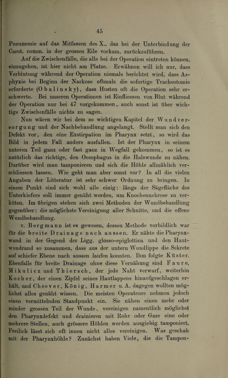 Pneumonie auf das Mitfassen des X., das bei der Unterbindung der Carot. comm. in der grossen Eile vorkam, zurückzuführen. Auf die Zwischenfälle, die alle bei der Operation eintreten können, einzugehen, ist hier nicht am Platze. Erwähnen will ich nur, dass Verblutung während der Operation niemals berichtet wird, dass As¬ phyxie bei Beginn der Narkose oftmals die sofortige Tracheotomie erforderte (0 b a 1 i n s k y), dass Husten oft die Operation sehr er¬ schwerte. Bei unseren Operationen ist Einfliessen von Blut während der Operation nur bei 47 vorgekommen, auch sonst ist über wich¬ tige Zwischenfälle nichts zu sagen. Nun wären wir bei dem so wichtigen Kapitel der Wund Ver¬ sorgung und der Nachbehandlung angelangt. Stellt man sich den Defekt vor, den eine Exstirpation im Pharynx setzt, so wird das Bild in jedem Fall anders ausfallen. Ist der Pharynx in seinem unteren Teil ganz oder fast ganz in Wegfall gekommen, so ist es natürlich das richtige, den Oesophagus in die Halswunde zu nähen. Darüber wird man tamponieren und sich die Höhle allmählich ver- schliessen lassen. Wie geht man aber sonst vor? In all die vielen Angaben der Litteratur ist sehr schwer Ordnung zu bringen. In einem Punkt sind sich wohl alle einig: längs der Sägefläche des Unterkiefers soll immer genäht werden, um Knochennekrose zu ver¬ hüten. Im übrigen stehen sich zwei Methoden der Wundbehandlung gegenüber: die möglichste Vereinigung aller Schnitte, und die offene Wundbehandlung. v. Bergmann ist es gewesen, dessen Methode vorbildlich war für die breite Drainage nach aussen. Er nähte die Pharynx¬ wand in der Gegend der Ligg. glosso-epiglottica und den Haut¬ wundrand so zusammen, dass aus der untern Wundlippe die Sekrete auf schiefer Ebene nach aussen laufen konnten. Ihm folgte Küster. Ebenfalls für breite Drainage ohne diese Vernähung sind F a u r e, Mikulicz und Thier sch, der jede Naht verwarf, weiterhin Kocher, der einen Zipfel seines Hautlappens hinaufgeschlagen er¬ hält, und Cheever, König, Harmer u. A. dagegen wollten mög¬ lichst alles genäht wissen. Die meisten Operateure nehmen jedoch einen vermittelnden Standpunkt ein. Sie nähen einen mehr oder minder grossen Teil der Wunde, vereinigen namentlich möglichst den Pharynxdefekt und drainieren mit Rohr oder Gaze eine oder mehrere Stellen, auch grössere Höhlen werden ausgiebig tamponiert. Freilich lässt sich oft innen nicht alles vereinigen. Was geschah mit der Pharynxhöhle? Zunächst haben Viele, die die Tampon-