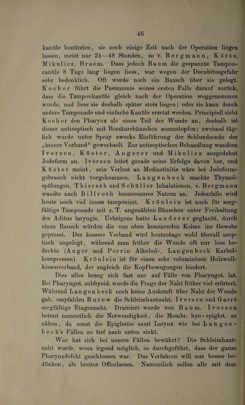 kanüle benützten, sie noch einige Zeit nach der Operation liegen lassen, meist nur 24—48 Stunden, so v. Bergmann, Körte, Mikulicz, Braem. Dass jedoch Baum die gespannte Tampon- canüle 8 Tage lang liegen liess, war wegen der Decubitusgefahr sehr bedenklich. Oft wurde noch ein Bausch über sie gelegt. Kocher führt die Pneumonie seines ersten Falls darauf zurück, dass die Tamponkanüle gleich nach der Operation weggenommen wurde, und liess sie deshalb später stets liegen; oder sie kann durch andere Tamponade und einfache Kanüle ersetzt werden. Principiell sieht Kocher den Pharynx als einen Teil der Wunde an, deshalb ist dieser antiseptisch mit Borsäurebäuschen auszustopfen; zweimal täg¬ lich wurde unter Spray zwecks Einführung der Schlundsonde der „innere Verband“ gewechselt. Zur antiseptischen Behandlung wandten Iversen, Küster, Angerer und Mikulicz ausgedehnt Jodoform an. Iversen leitet gerade seine Erfolge davon her, und Küster meint, sein Verlust an Mediastinitis wäre bei Jodoform¬ gebrauch nicht vorgekommen. Langenbeck machte Thymol¬ spülungen, Th i ersch und S chüller Inhalationen, v. Bergmann wandte nach Billroth benzoesaures Natron an. Jedenfalls wird heute noch viel innen tamponiert. Krönlein ist auch für sorg¬ fältige Tamponade mit z. T. angenähten Bäuschen unter Freihaltung des Aditus laryngis. Uebrigens hatte Länderer geglaubt, durch einen Bausch würden die von oben kommenden Keime ins Gewebe gepresst. Der äussere Verband wird heutzutage wohl überall asep¬ tisch angelegt, während man früher die Wunde oft nur lose be¬ deckte (Anger und Per rin Alkohol-, Langenbeck Karbol¬ kompressen). Krönlein ist für einen sehr voluminösen Holzwoll- kissenverband, der zugleich die Kopfbewegungen hindert. Dies alles bezog sich fast nur auf Fälle von Pharyngot. lat. Bei Pharyngot. subhyoid. wurde die Frage der Naht früher viel erörtert. Während Langenbeck noch keine Auskunft über Naht der Wunde gab, empfählen B u r o w die Schleimhautnaht, Iversen und Garre sorgfältige Etagennaht. Drainiert wurde von Baum. Iversen betont namentlich die Notwendigkeit, die Membr. hyo - epiglot. zu nähen, da sonst die Epiglottis samt Larynx wie bei Langen- b e c k’s Fällen zu tief nach unten sinkt. Was hat sich bei unsern Fällen bewährt? Die Schleimhaut¬ naht wurde, wenn irgend möglich, so durchgeführt, dass der ganze Pharynxdefekt geschlossen war. Das Verfahren will uns besser be- dünken, als breites Offenlassen. Namentlich sollen alle mit dem
