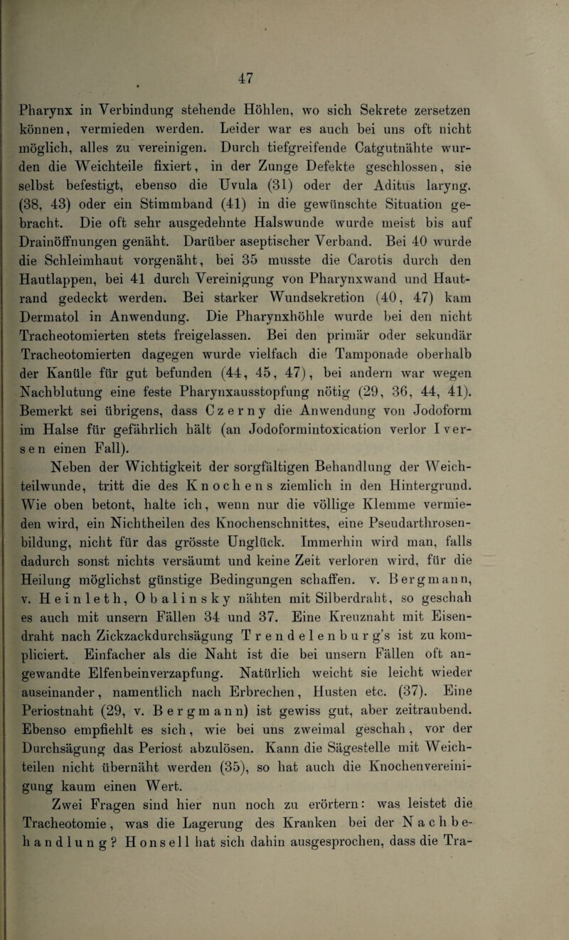 Pharynx in Verbindung stehende Höhlen, wo sich Sekrete zersetzen können, vermieden werden. Leider war es auch bei uns oft nicht möglich, alles zu vereinigen. Durch tiefgreifende Catgutnähte wur¬ den die Weichteile fixiert, in der Zunge Defekte geschlossen, sie selbst befestigt, ebenso die Uvula (31) oder der Adifcüs laryng. (38, 43) oder ein Stimm band (41) in die gewünschte Situation ge¬ bracht. Die oft sehr ausgedehnte Halswunde wurde meist bis auf Drainöffnungen genäht. Darüber aseptischer Verband. Bei 40 wurde die Schleimhaut vorgenäht, bei 35 musste die Carotis durch den Hautlappen, bei 41 durch Vereinigung von Pharynxwand und Haut¬ rand gedeckt werden. Bei starker Wundsekretion (40, 47) kam Dermatol in Anwendung. Die Pharynxhöhle wurde bei den nicht Tracheotomierten stets freigelassen. Bei den primär oder sekundär Tracheotomierten dagegen wurde vielfach die Tamponade oberhalb der Kanüle für gut befunden (44, 45, 47), bei andern war wegen Nachblutung eine feste Pharynxausstopfung nötig (29, 36, 44, 41). Bemerkt sei übrigens, dass Czerny die Anwendung von Jodoform im. Halse für gefährlich hält (an Jodoformintoxication verlor Iver- sen einen Fall). Neben der Wichtigkeit der sorgfältigen Behandlung der Weich¬ teilwunde, tritt die des Knochens ziemlich in den Hintergrund. Wie oben betont, halte ich, wenn nur die völlige Klemme vermie¬ den wird, ein Nichtheilen des Knochenschnittes, eine Pseudarthrosen- bildung, nicht für das grösste Unglück. Immerhin wird man, falls dadurch sonst nichts versäumt und keine Zeit verloren wird, für die Heilung möglichst günstige Bedingungen schaffen, v. Bergmann, v. Heinleth, Obalinsky nähten mit Silberdraht, so geschah es auch mit unsern Fällen 34 und 37. Eine Kreuznaht mit Eisen¬ draht nach Zickzackdurchsägung Trendelenbur g’s ist zu kom- pliciert. Einfacher als die Naht ist die bei unsern Fällen oft an¬ gewandte Elfenbeinverzapfung. Natürlich weicht sie leicht wieder auseinander, namentlich nach Erbrechen, Husten etc. (37). Eine Periostnaht (29, v. Bergmann) ist gewiss gut, aber zeitraubend. Ebenso empfiehlt es sich, wie bei uns zweimal geschah, vor der Durchsägung das Periost abzulösen. Kann die Sägestelle mit Weich¬ teilen nicht übernäht werden (35), so hat auch die Knochenvereini¬ gung kaum einen Wert. Zwei Fragen sind hier nun noch zu erörtern: was leistet die Tracheotomie, was die Lagerung des Kranken bei der Nachbe¬ handlung? Honseil hat sich dahin ausgesprochen, dass die Tra-