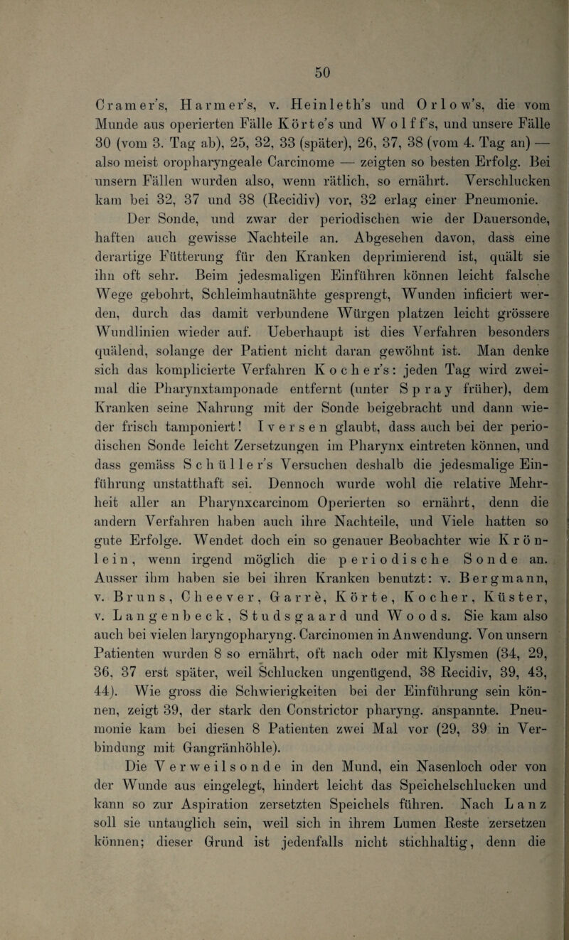 C r am er’s, Harmer’s, v. Hein 1 e th’s und 0 r 1 o w’s, die vom Munde aus operierten Fälle Körte’s und Wolff’s, und unsere Fälle 30 (vom 8. Tag ab), 25, 32, 33 (später), 26, 37, 38 (vom 4. Tag an) — also meist oropharyngeale Carcinome — zeigten so besten Erfolg. Bei unsern Fällen wurden also, wenn rätlich, so ernährt. Verschlucken kam bei 32, 37 und 38 (Recidiv) vor, 32 erlag einer Pneumonie. Der Sonde, und zwar der periodischen wie der Dauersonde, haften auch gewisse Nachteile an. Abgesehen davon, dass eine derartige Fütterung für den Kranken deprimierend ist, quält sie ihn oft sehr. Beim jedesmaligen Einführen können leicht falsche Wege gebohrt, Schleimhautnähte gesprengt, Wunden inficiert wer¬ den, durch das damit verbundene Würgen platzen leicht grössere WTmdlinien wieder auf. Ueberhaupt ist dies Verfahren besonders quälend, solange der Patient nicht daran gewöhnt ist. Man denke sich das kompilierte Verfahren Kochers: jeden Tag wird zwei¬ mal die Pharynxtamponade entfernt (unter Spray früher), dem Kranken seine Nahrung mit der Sonde beigebracht und dann wie¬ der frisch tamponiert! I versen glaubt, dass auch bei der perio¬ dischen Sonde leicht Zersetzungen im Pharynx eintreten können, und dass gemäss S c li ü 11 e r's Versuchen deshalb die jedesmalige Ein¬ führung unstatthaft sei. Dennoch wurde wohl die relative Mehr¬ heit aller an Pharynxcarcinom Operierten so ernährt, denn die andern Verfahren haben auch ihre Nachteile, und Viele hatten so gute Erfolge. Wendet doch ein so genauer Beobachter wTie Krön¬ lein, wenn irgend möglich die periodische Sonde an. Ausser ihm haben sie bei ihren Kranken benutzt: v. Bergmann, v. Bruns, Cheever, darre, Körte, Kocher, Küster, v. Langenbeck, Studsgaard und Woods. Sie kam also auch bei vielen laryngopharyng. Carcinomen in Anwendung. Von unsern Patienten wurden 8 so ernährt, oft nach oder mit Klysmen (34, 29, 36. 37 erst später, weil Schlucken ungenügend, 38 Recidiv, 39, 43, 44). Wie gross die Schwierigkeiten bei der Einführung sein kön¬ nen, zeigt 39, der stark den Constrictor pharyng. anspannte. Pneu¬ monie kam bei diesen 8 Patienten zwei Mal vor (29, 39 in Ver¬ bindung mit Gangränhöhle). Die Verweilsonde in den Mund, ein Nasenloch oder von der Wunde aus eingelegt, hindert leicht das Speichelschlucken und kann so zur Aspiration zersetzten Speichels führen. Nach Lanz soll sie untauglich sein, weil sich in ihrem Lumen Reste zersetzen können; dieser Grund ist jedenfalls nicht stichhaltig, denn die