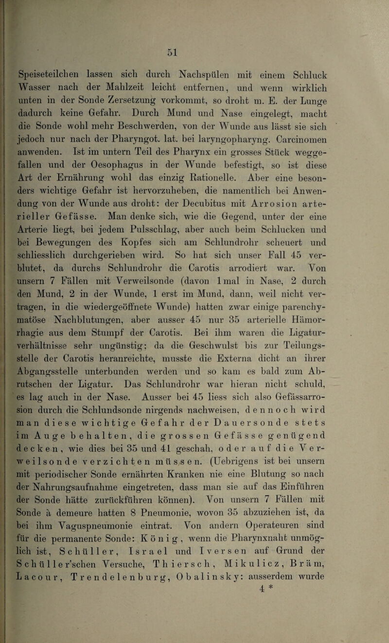 Speiseteilchen lassen sich durch Nachspülen mit einem Schluck Wasser nach der Mahlzeit leicht entfernen, und wenn wirklich unten in der Sonde Zersetzung vorkommt, so droht m. E. der Lunge dadurch keine Gefahr. Durch Mund und Nase eingelegt, macht die Sonde wohl mehr Beschwerden, von der Wunde aus lässt sie sich jedoch nur nach der Pharyngot. lat. bei laryngopharyng. Carcinomen anwenden. Ist im untern Teil des Pharynx ein grosses Stück wegge¬ fallen und der Oesophagus in der Wunde befestigt, so ist diese Art der Ernährung wohl das einzig Rationelle. Aber eine beson¬ ders wichtige Gefahr ist hervorzuheben, die namentlich bei Anwen¬ dung von der Wunde aus droht: der Decubitus mit Arrosion arte¬ rieller Gefässe. Man denke sich, wie die Gegend, unter der eine Arterie liegt, bei jedem Pulsschlag, aber auch beim Schlucken und bei Bewegungen, des Kopfes sich am Schlundrohr scheuert und schliesslich durchgerieben wird. So hat sich unser Fall 45 ver¬ blutet, da durchs Schlundrohr die Carotis arrodiert war. Yon unsern 7 Fällen mit Verweilsonde (davon lmal in Nase, 2 durch den Mund, 2 in der Wunde, 1 erst im Mund, dann, weil nicht ver¬ tragen, in die wiedergeöffnete Wunde) hatten zwar einige parenchy¬ matöse Nachblutungen, aber ausser 45 nur 35 arterielle Hämor- rhagie aus dem Stumpf der Carotis. Bei ihm waren die Ligatur¬ verhältnisse sehr ungünstig; da die Geschwulst bis zur Teilungs¬ stelle der Carotis heranreichte, musste die Externa dicht an ihrer Abö-anorsstelle unterbunden werden und so kam es bald zum Ab- rutschen der Ligatur. Das Schlundrohr war hieran nicht schuld, es lag auch in der Nase. Ausser bei 45 liess sich also Gefässarro- sion durch die Schlundsonde nirgends nachweisen, d e n n o c h wird man diese wichtige Gefahr der Dauer sonde stets im Auge behalten, die grossen Gefässe genügend decken, wie dies bei 35 und 41 geschah, oder auf die V e r- weilsonde verzichten müS/Sen. (Uebrigens ist bei unsern mit periodischer Sonde ernährten Kranken nie eine Blutung so nach der Nahrungsaufnahme eingetreten, dass man sie auf das Einfuhren der Sonde hätte zurückführen können). Yon unsern 7 Fällen mit Sonde ä demeure hatten 8 Pneumonie, wovon 35 abzuziehen ist, da bei ihm Vaguspneumonie eintrat. Von andern Operateuren sind für die permanente Sonde: König, wenn die Pharynxnaht unmög¬ lich ist, Schüller, Israel und I versen auf Grund der S c h ü 11 e r’schen Versuche, Thiersch, Mikulicz, B r ä m, Lacour, Trendelenburg, Obalinsky: ausserdem wurde 4 *