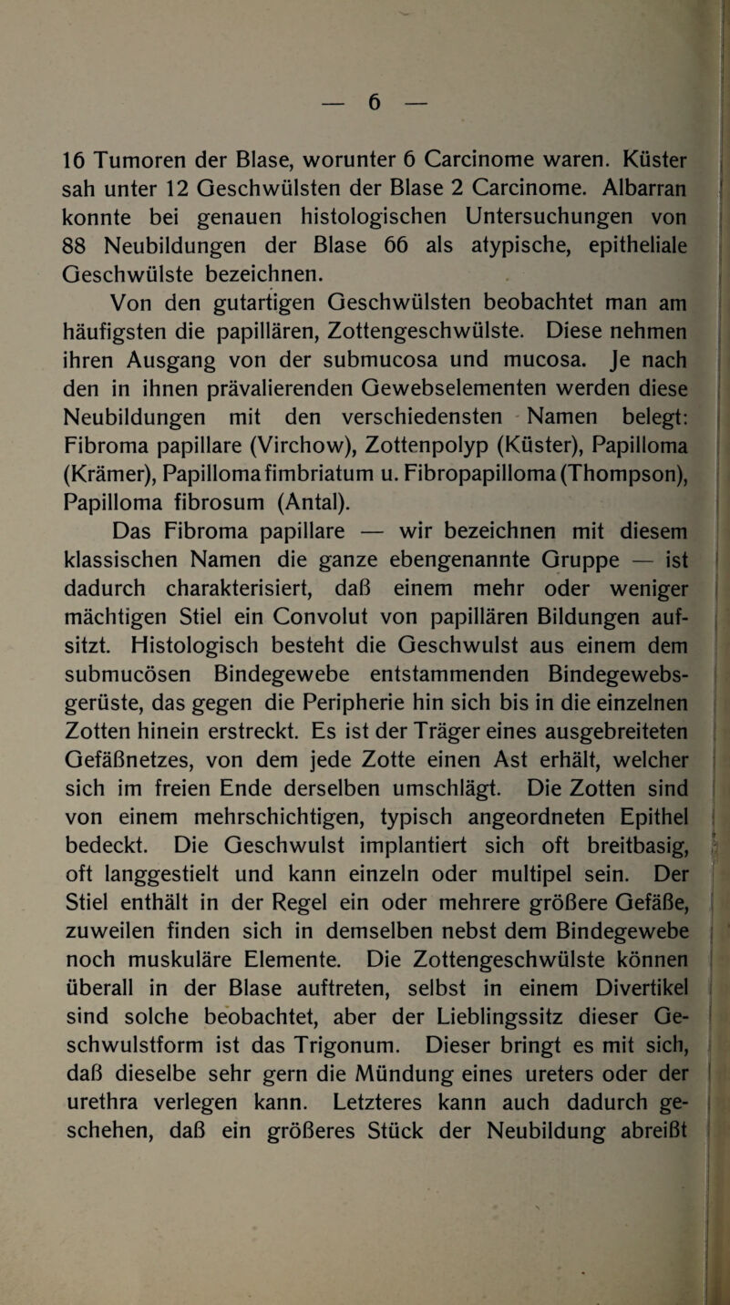 16 Tumoren der Blase, worunter 6 Carcinome waren. Küster sah unter 12 Geschwülsten der Blase 2 Carcinome. Albarran konnte bei genauen histologischen Untersuchungen von 88 Neubildungen der Blase 66 als atypische, epitheliale Geschwülste bezeichnen. Von den gutartigen Geschwülsten beobachtet man am häufigsten die papillären, Zottengeschwülste. Diese nehmen ihren Ausgang von der submucosa und mucosa. Je nach den in ihnen prävalierenden Gewebselementen werden diese Neubildungen mit den verschiedensten Namen belegt: Fibroma papillare (Virchow), Zottenpolyp (Küster), Papilloma (Krämer), Papilloma fimbriatum u. Fibropapilloma (Thompson), Papilloma fibrosum (Antal). Das Fibroma papillare — wir bezeichnen mit diesem klassischen Namen die ganze ebengenannte Gruppe — ist dadurch charakterisiert, daß einem mehr oder weniger mächtigen Stiel ein Convolut von papillären Bildungen auf¬ sitzt. Histologisch besteht die Geschwulst aus einem dem submucösen Bindegewebe entstammenden Bindegewebs- gerüste, das gegen die Peripherie hin sich bis in die einzelnen Zotten hinein erstreckt. Es ist der Träger eines ausgebreiteten Gefäßnetzes, von dem jede Zotte einen Ast erhält, welcher sich im freien Ende derselben umschlägt. Die Zotten sind von einem mehrschichtigen, typisch angeordneten Epithel bedeckt. Die Geschwulst implantiert sich oft breitbasig, oft langgestielt und kann einzeln oder multipel sein. Der Stiel enthält in der Regel ein oder mehrere größere Gefäße, zuweilen finden sich in demselben nebst dem Bindegewebe noch muskuläre Elemente. Die Zottengeschwülste können überall in der Blase auftreten, selbst in einem Divertikel sind solche beobachtet, aber der Lieblingssitz dieser Ge¬ schwulstform ist das Trigonum. Dieser bringt es mit sich, daß dieselbe sehr gern die Mündung eines ureters oder der urethra verlegen kann. Letzteres kann auch dadurch ge¬ schehen, daß ein größeres Stück der Neubildung abreißt