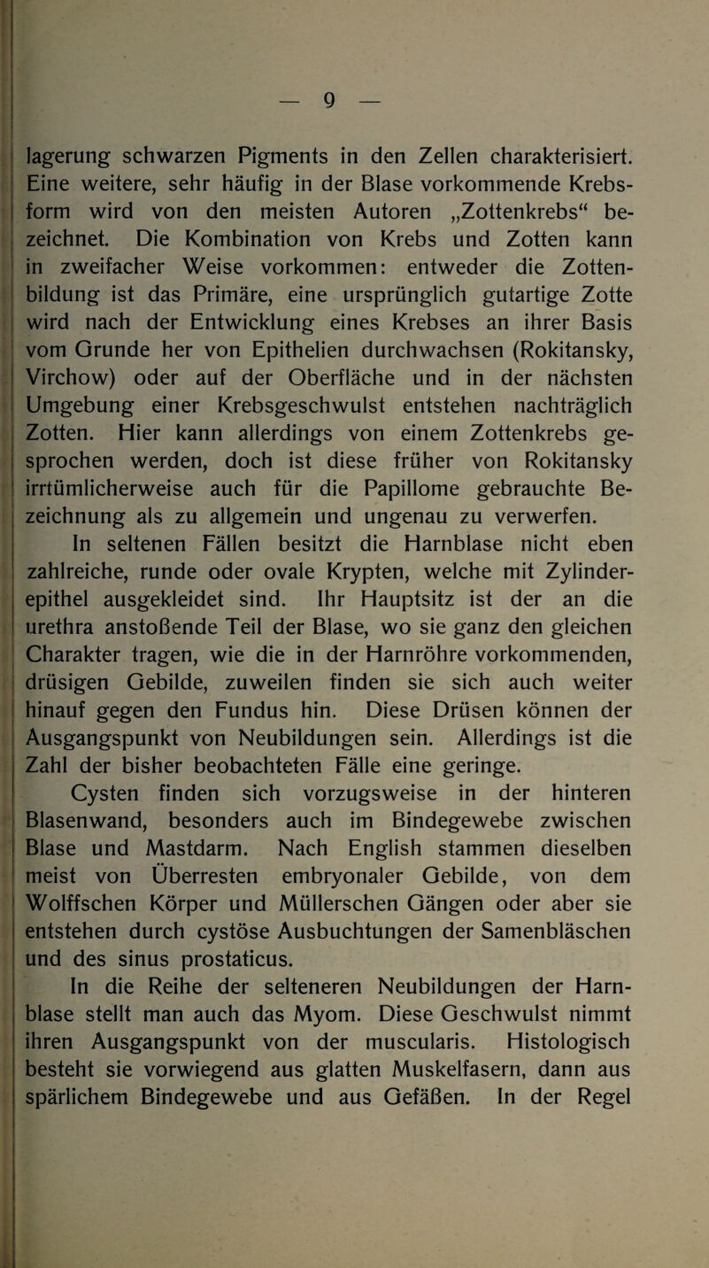 lagerung schwarzen Pigments in den Zellen charakterisiert. Eine weitere, sehr häufig in der Blase vorkommende Krebs¬ form wird von den meisten Autoren „Zottenkrebs“ be¬ zeichnet. Die Kombination von Krebs und Zotten kann in zweifacher Weise Vorkommen: entweder die Zotten¬ bildung ist das Primäre, eine ursprünglich gutartige Zotte wird nach der Entwicklung eines Krebses an ihrer Basis vom Grunde her von Epithelien durchwachsen (Rokitansky, Virchow) oder auf der Oberfläche und in der nächsten Umgebung einer Krebsgeschwulst entstehen nachträglich Zotten. Hier kann allerdings von einem Zottenkrebs ge¬ sprochen werden, doch ist diese früher von Rokitansky irrtümlicherweise auch für die Papillome gebrauchte Be¬ zeichnung als zu allgemein und ungenau zu verwerfen. In seltenen Fällen besitzt die Harnblase nicht eben zahlreiche, runde oder ovale Krypten, welche mit Zylinder¬ epithel ausgekleidet sind. Ihr Hauptsitz ist der an die urethra anstoßende Teil der Blase, wo sie ganz den gleichen Charakter tragen, wie die in der Harnröhre vorkommenden, drüsigen Gebilde, zuweilen finden sie sich auch weiter hinauf gegen den Fundus hin. Diese Drüsen können der Ausgangspunkt von Neubildungen sein. Allerdings ist die Zahl der bisher beobachteten Fälle eine geringe. Cysten finden sich vorzugsweise in der hinteren Blasenwand, besonders auch im Bindegewebe zwischen Blase und Mastdarm. Nach English stammen dieselben meist von Überresten embryonaler Gebilde, von dem Wolffschen Körper und Müllerschen Gängen oder aber sie entstehen durch cystöse Ausbuchtungen der Samenbläschen und des sinus prostaticus. In die Reihe der selteneren Neubildungen der Harn¬ blase stellt man auch das Myom. Diese Geschwulst nimmt ihren Ausgangspunkt von der muscularis. Histologisch besteht sie vorwiegend aus glatten Muskelfasern, dann aus spärlichem Bindegewebe und aus Gefäßen. In der Regel