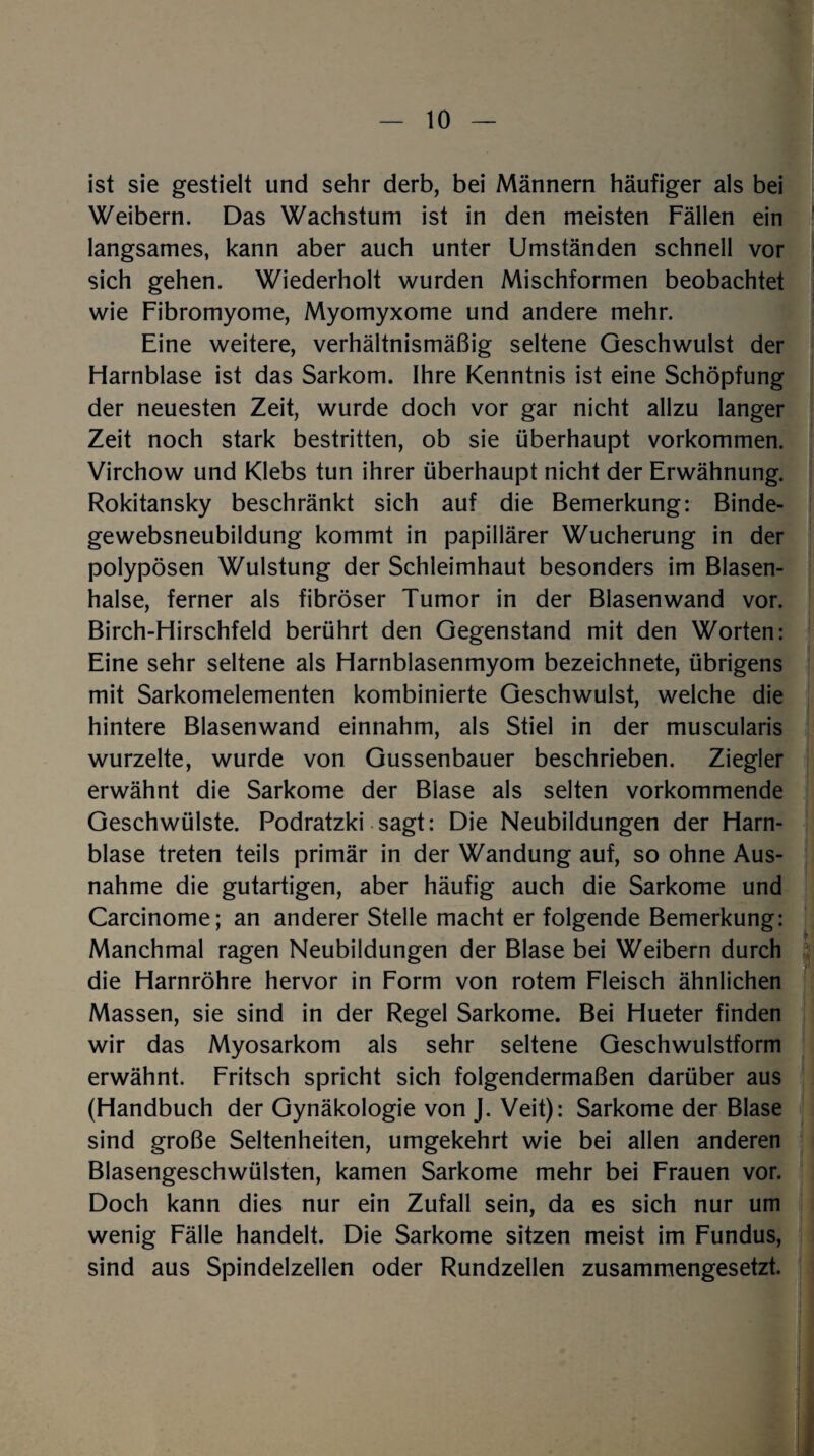 ist sie gestielt und sehr derb, bei Männern häufiger als bei Weibern. Das Wachstum ist in den meisten Fällen ein langsames, kann aber auch unter Umständen schnell vor sich gehen. Wiederholt wurden Mischformen beobachtet wie Fibromyome, Myomyxome und andere mehr. Eine weitere, verhältnismäßig seltene Geschwulst der Flarnblase ist das Sarkom. Ihre Kenntnis ist eine Schöpfung der neuesten Zeit, wurde doch vor gar nicht allzu langer Zeit noch stark bestritten, ob sie überhaupt Vorkommen. Virchow und Klebs tun ihrer überhaupt nicht der Erwähnung. Rokitansky beschränkt sich auf die Bemerkung: Binde¬ gewebsneubildung kommt in papillärer Wucherung in der polypösen Wulstung der Schleimhaut besonders im Blasen¬ halse, ferner als fibröser Tumor in der Blasen wand vor. Birch-Hirschfeld berührt den Gegenstand mit den Worten: Eine sehr seltene als Harnblasenmyom bezeichnete, übrigens mit Sarkomelementen kombinierte Geschwulst, welche die hintere Blasenwand einnahm, als Stiel in der muscularis wurzelte, wurde von Gussenbauer beschrieben. Ziegler erwähnt die Sarkome der Blase als selten vorkommende Geschwülste. Podratzki sagt: Die Neubildungen der Harn¬ blase treten teils primär in der Wandung auf, so ohne Aus¬ nahme die gutartigen, aber häufig auch die Sarkome und Carcinome; an anderer Stelle macht er folgende Bemerkung: Manchmal ragen Neubildungen der Blase bei Weibern durch die Harnröhre hervor in Form von rotem Fleisch ähnlichen Massen, sie sind in der Regel Sarkome. Bei Hueter finden wir das Myosarkom als sehr seltene Geschwulstform erwähnt. Fritsch spricht sich folgendermaßen darüber aus (Handbuch der Gynäkologie von J. Veit): Sarkome der Blase sind große Seltenheiten, umgekehrt wie bei allen anderen Blasengeschwülsten, kamen Sarkome mehr bei Frauen vor. Doch kann dies nur ein Zufall sein, da es sich nur um wenig Fälle handelt. Die Sarkome sitzen meist im Fundus, sind aus Spindelzellen oder Rundzellen zusammengesetzt.