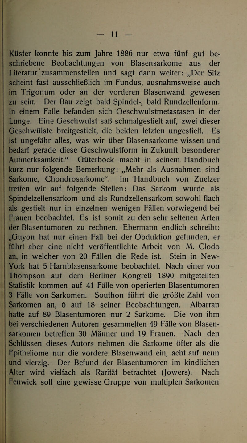 - Küster konnte bis zum Jahre 1886 nur etwa fünf gut be¬ schriebene Beobachtungen von Blasensarkome aus der Literatur’zusammenstellen und sagt dann weiter: „Der Sitz scheint fast ausschließlich im Fundus, ausnahmsweise auch im Trigonum oder an der vorderen Blasenwand gewesen zu sein. Der Bau zeigt bald Spindel-, bald Rundzellenform. In einem Falle befanden sich Geschwulstmetastasen in der Lunge. Eine Geschwulst saß schmalgestielt auf, zwei dieser Geschwülste breitgestielt, die beiden letzten ungestielt. Es ist ungefähr alles, was wir über Blasensarkome wissen und bedarf gerade diese Geschwulstform in Zukunft besonderer Aufmerksamkeit.“ Güterbock macht in seinem Handbuch kurz nur folgende Bemerkung: „Mehr als Ausnahmen sind Sarkome, Chondrosarkome“. Im Handbuch von Zuelzer treffen wir auf folgende Stellen: Das Sarkom wurde als Spindelzellensarkom und als Rundzellensarkom sowohl flach als gestielt nur in einzelnen wenigen Fällen vorwiegend bei Frauen beobachtet. Es ist somit zu den sehr seltenen Arten der Blasentumoren zu rechnen. Ebermann endlich schreibt: „Guyon hat nur einen Fall bei der Obduktion gefunden, er führt aber eine nicht veröffentlichte Arbeit von M. Clodo an, in welcher von 20 Fällen die Rede ist. Stein in New- York hat 5 Harnblasensarkome beobachtet. Nach einer von Thompson auf dem Berliner Kongreß 1890 mitgeteilten Statistik kommen auf 41 Fälle von operierten Blasentumoren 3 Fälle von Sarkomen. Southon führt die größte Zahl von Sarkomen an, 6 auf 18 seiner Beobachtungen. Albarran hatte auf 89 Blasentumoren nur 2 Sarkome. Die von ihm bei verschiedenen Autoren gesammelten 49 Fälle von Blasen¬ sarkomen betreffen 30 Männer und 19 Frauen. Nach den Schlüssen dieses Autors nehmen die Sarkome öfter als die Epitheliome nur die vordere Blasenwand ein, acht auf neun und vierzig. Der Befund der Blasentumoren im kindlichen Alter wird vielfach als Rarität betrachtet (Jowers). Nach Fenwick soll eine gewisse Gruppe von multiplen Sarkomen