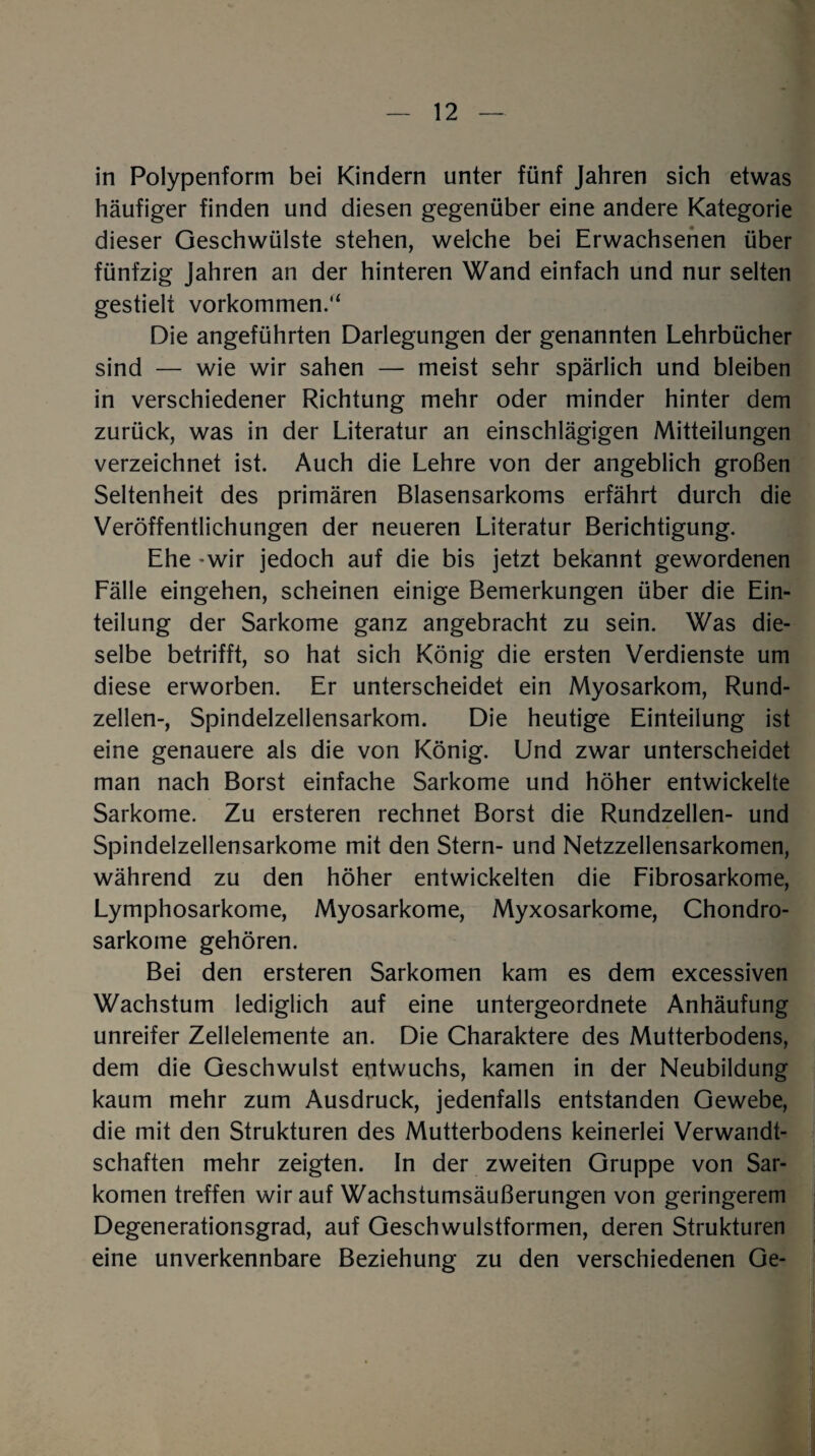 in Polypenform bei Kindern unter fünf Jahren sich etwas häufiger finden und diesen gegenüber eine andere Kategorie dieser Geschwülste stehen, welche bei Erwachsenen über fünfzig Jahren an der hinteren Wand einfach und nur selten gestielt Vorkommen.“ Die angeführten Darlegungen der genannten Lehrbücher sind — wie wir sahen — meist sehr spärlich und bleiben in verschiedener Richtung mehr oder minder hinter dem zurück, was in der Literatur an einschlägigen Mitteilungen verzeichnet ist. Auch die Lehre von der angeblich großen Seltenheit des primären Blasensarkoms erfährt durch die Veröffentlichungen der neueren Literatur Berichtigung. Ehe -wir jedoch auf die bis jetzt bekannt gewordenen Fälle eingehen, scheinen einige Bemerkungen über die Ein¬ teilung der Sarkome ganz angebracht zu sein. Was die¬ selbe betrifft, so hat sich König die ersten Verdienste um diese erworben. Er unterscheidet ein Myosarkom, Rund¬ zellen-, Spindelzellensarkom. Die heutige Einteilung ist eine genauere als die von König. Und zwar unterscheidet man nach Borst einfache Sarkome und höher entwickelte Sarkome. Zu ersteren rechnet Borst die Rundzellen- und Spindelzellensarkome mit den Stern- und Netzzellensarkomen, während zu den höher entwickelten die Fibrosarkome, Lymphosarkome, Myosarkome, Myxosarkome, Chondro¬ sarkome gehören. Bei den ersteren Sarkomen kam es dem excessiven Wachstum lediglich auf eine untergeordnete Anhäufung unreifer Zellelemente an. Die Charaktere des Mutterbodens, dem die Geschwulst entwuchs, kamen in der Neubildung kaum mehr zum Ausdruck, jedenfalls entstanden Gewebe, die mit den Strukturen des Mutterbodens keinerlei Verwandt¬ schaften mehr zeigten. In der zweiten Gruppe von Sar¬ komen treffen wir auf Wachstumsäußerungen von geringerem Degenerationsgrad, auf Geschwulstformen, deren Strukturen eine unverkennbare Beziehung zu den verschiedenen Ge-