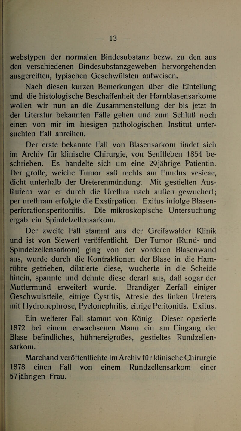 webstypen der normalen Bindesubstanz bezw. zu den aus den verschiedenen Bindesubstanzgeweben hervorgehenden ausgereiften, typischen Geschwülsten aufweisen. Nach diesen kurzen Bemerkungen über die Einteilung und die histologische Beschaffenheit der Harnblasensarkome wollen wir nun an die Zusammenstellung der bis jetzt in der Literatur bekannten Fälle gehen und zum Schluß noch einen von mir im hiesigen pathologischen Institut unter¬ suchten Fall anreihen. Der erste bekannte Fall von Blasensarkom findet sich im Archiv für klinische Chirurgie, von Senftleben 1854 be¬ schrieben. Es handelte sich um eine 29jährige Patientin. Der große, weiche Tumor saß rechts am Fundus vesicae, dicht unterhalb der Ureterenmündung. Mit gestielten Aus¬ läufern war er durch die Urethra nach außen gewuchert; per urethram erfolgte die Exstirpation. Exitus infolge Blasen¬ perforationsperitonitis. Die mikroskopische Untersuchung ergab ein Spindelzellensarkom. Der zweite Fall stammt aus der Greifswalder Klinik und ist von Siewert veröffentlicht. Der Tumor (Rund- und Spindelzellensarkom) ging von der vorderen Blasenwand aus, wurde durch die Kontraktionen der Blase in die Harn¬ röhre getrieben, dilatierte diese, wucherte in die Scheide hinein, spannte und dehnte diese derart aus, daß sogar der Muttermund erweitert wurde. Brandiger Zerfall einiger Geschwulstteile, eitrige Cystitis, Atresie des linken Ureters mit Hydronephrose, Pyelonephritis, eitrige Peritonitis. Exitus. Ein weiterer Fall stammt von König. Dieser operierte 1872 bei einem erwachsenen Mann ein am Eingang der Blase befindliches, hühnereigroßes, gestieltes Rundzellen¬ sarkom. Marchand veröffentlichte im Archiv für klinische Chirurgie 1878 einen Fall von einem Rundzellensarkom einer 57jährigen Frau.