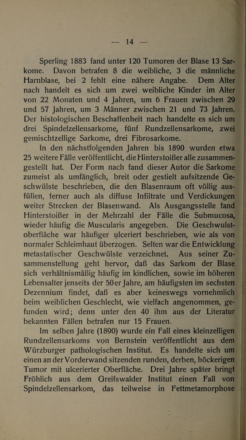 Sperling 1883 fand unter 120 Tumoren der Blase 13 Sar¬ kome. Davon betrafen 8 die weibliche, 3 die männliche Harnblase, bei 2 fehlt eine nähere Angabe. Dem Alter nach handelt es sich um zwei weibliche Kinder im Alter von 22 Monaten und 4 Jahren, um 6 Frauen zwischen 29 und 57 Jahren, um 3 Männer zwischen 21 und 73 Jahren. Der histologischen Beschaffenheit nach handelte es sich um drei Spindelzellensarkome, fünf Rundzellensarkome, zwei gemischtzeilige Sarkome, drei Fibrosarkome. In den nächstfolgenden Jahren bis 1890 wurden etwa 25 weitere Fälle veröffentlicht, die Hinterstoißer alle zusammen¬ gestellt hat. Der Form nach fand dieser Autor die Sarkome zumeist als umfänglich, breit oder gestielt aufsitzende Ge¬ schwülste beschrieben, die den Blasenraum oft völlig aus¬ füllen, ferner auch als diffuse Infiltrate und Verdickungen weiter Strecken der Blasenwand. Als Ausgangsstelle fand Hinterstoißer in der Mehrzahl der Fälle die Submucosa, wieder häufig die Muscularis angegeben. Die Geschwulst¬ oberfläche war häufiger ulceriert beschrieben, wie als von normaler Schleimhaut überzogen. Selten war die Entwicklung metastatischer Geschwülste verzeichnet. Aus seiner Zu¬ sammenstellung geht hervor, daß das Sarkom der Blase sich verhältnismäßig häufig im kindlichen, sowie im höheren Lebensalter jenseits der 50 er Jahre, am häufigsten im sechsten j Dezennium findet, daß es aber keineswegs vornehmlich beim weiblichen Geschlecht, wie vielfach angenommen, ge¬ funden wird; denn unter den 40 ihm aus der Literatur bekannten Fällen betrafen nur 15 Frauen. Im selben Jahre (1890) wurde ein Fall eines kleinzelligen Rundzellensarkoms von Bernstein veröffentlicht aus dem Würzburger pathologischen Institut. Es handelte sich um einen an der Vorderwand sitzenden runden, derben, höckerigen Tumor mit ulcerierter Oberfläche. Drei Jahre später bringt Fröhlich aus dem Greifswalder Institut einen Fall von Spindelzellensarkom, das teilweise in Fettmetamorphose