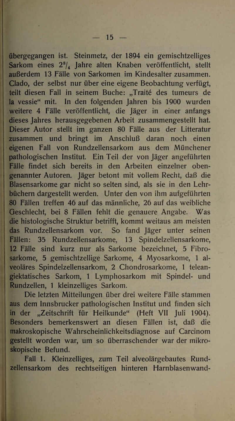 übergegangen ist. Steinmetz, der 1894 ein gemischtzeiliges Sarkom eines 23/4 Jahre alten Knaben veröffentlicht, stellt außerdem 13 Fälle von Sarkomen im Kindesalter zusammen. Clado, der selbst nur über eine eigene Beobachtung verfügt, teilt diesen Fall in seinem Buche: „Traite des tumeurs de la vessie“ mit. In den folgenden Jahren bis 1900 wurden weitere 4 Fälle veröffentlicht, die Jäger in einer anfangs dieses Jahres herausgegebenen Arbeit zusammengestellt hat. Dieser Autor stellt im ganzen 80 Fälle aus der Litteratur zusammen und bringt im Anschluß daran noch einen eigenen Fall von Rundzellensarkom aus dem Münchener pathologischen Institut. Ein Teil der von Jäger angeführten Fälle findet sich bereits in den Arbeiten einzelner oben¬ genannter Autoren. Jäger betont mit vollem Recht, daß die Blasensarkome gar nicht so selten sind, als sie in den Lehr¬ büchern dargestellt werden. Unter den von ihm aufgeführten 80 Fällen treffen 46 auf das männliche, 26 auf das weibliche Geschlecht, bei 8 Fällen fehlt die genauere Angabe. Was die histologische Struktur betrifft, kommt weitaus am meisten das Rundzellensarkom vor. So fand Jäger unter seinen Fällen: 35 Rundzellensarkome, 13 Spindelzellensarkome, 12 Fälle sind kurz nur als Sarkome bezeichnet, 5 Fibro- sarkome, 5 gemischtzeilige Sarkome, 4 Myosarkome, 1 al¬ veoläres Spindelzellensarkom, 2 Chondrosarkome, 1 telean- giektatisches Sarkom, 1 Lymphosarkom mit Spindel- und Rundzellen, 1 kleinzelliges Sarkom. Die letzten Mitteilungen über drei weitere Fälle stammen aus dem Innsbrucker pathologischen Institut und finden sich in der „Zeitschrift für Heilkunde“ (Heft VII Juli 1904). Besonders bemerkenswert an diesen Fällen ist, daß die makroskopische Wahrscheinlichkeitsdiagnose auf Carcinom gestellt worden war, um so überraschender war der mikro¬ skopische Befund. Fall 1. Kleinzelliges, zum Teil alveolärgebautes Rund¬ zellensarkom des rechtseitigen hinteren Harnblasenwand-