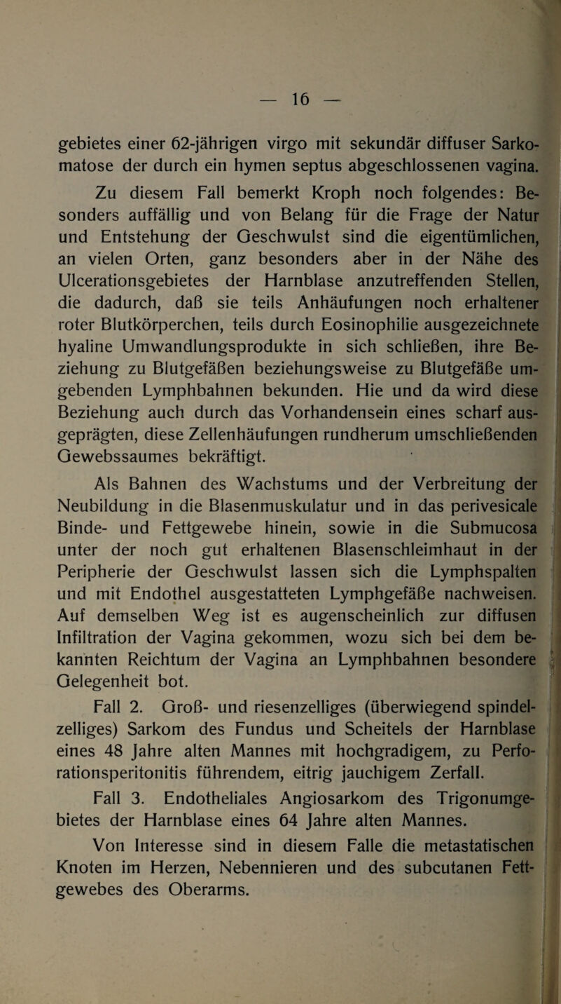 gebietes einer 62-jährigen virgo mit sekundär diffuser Sarko- matose der durch ein hymen septus abgeschlossenen vagina. Zu diesem Fall bemerkt Kroph noch folgendes: Be¬ sonders auffällig und von Belang für die Frage der Natur und Entstehung der Geschwulst sind die eigentümlichen, an vielen Orten, ganz besonders aber in der Nähe des Ulcerationsgebietes der Flarnblase anzutreffenden Stellen, die dadurch, daß sie teils Anhäufungen noch erhaltener roter Blutkörperchen, teils durch Eosinophilie ausgezeichnete hyaline Umwandlungsprodukte in sich schließen, ihre Be¬ ziehung zu Blutgefäßen beziehungsweise zu Blutgefäße um¬ gebenden Lymphbahnen bekunden. Hie und da wird diese Beziehung auch durch das Vorhandensein eines scharf aus¬ geprägten, diese Zellenhäufungen rundherum umschließenden Gewebssaumes bekräftigt. Als Bahnen des Wachstums und der Verbreitung der Neubildung in die Blasenmuskulatur und in das perivesicale Binde- und Fettgewebe hinein, sowie in die Submucosa unter der noch gut erhaltenen Blasenschleimhaut in der Peripherie der Geschwulst lassen sich die Lymphspalten und mit Endothel ausgestatteten Lymphgefäße nachweisen. Auf demselben Weg ist es augenscheinlich zur diffusen Infiltration der Vagina gekommen, wozu sich bei dem be¬ kannten Reichtum der Vagina an Lymphbahnen besondere Gelegenheit bot. Fall 2. Groß- und riesenzelliges (überwiegend spindel¬ zelliges) Sarkom des Fundus und Scheitels der Harnblase eines 48 Jahre alten Mannes mit hochgradigem, zu Perfo¬ rationsperitonitis führendem, eitrig jauchigem Zerfall. Fall 3. Endotheliales Angiosarkom des Trigonumge- bietes der Harnblase eines 64 Jahre alten Mannes. Von Interesse sind in diesem Falle die metastatischen Knoten im Herzen, Nebennieren und des subcutanen Fett¬ gewebes des Oberarms.