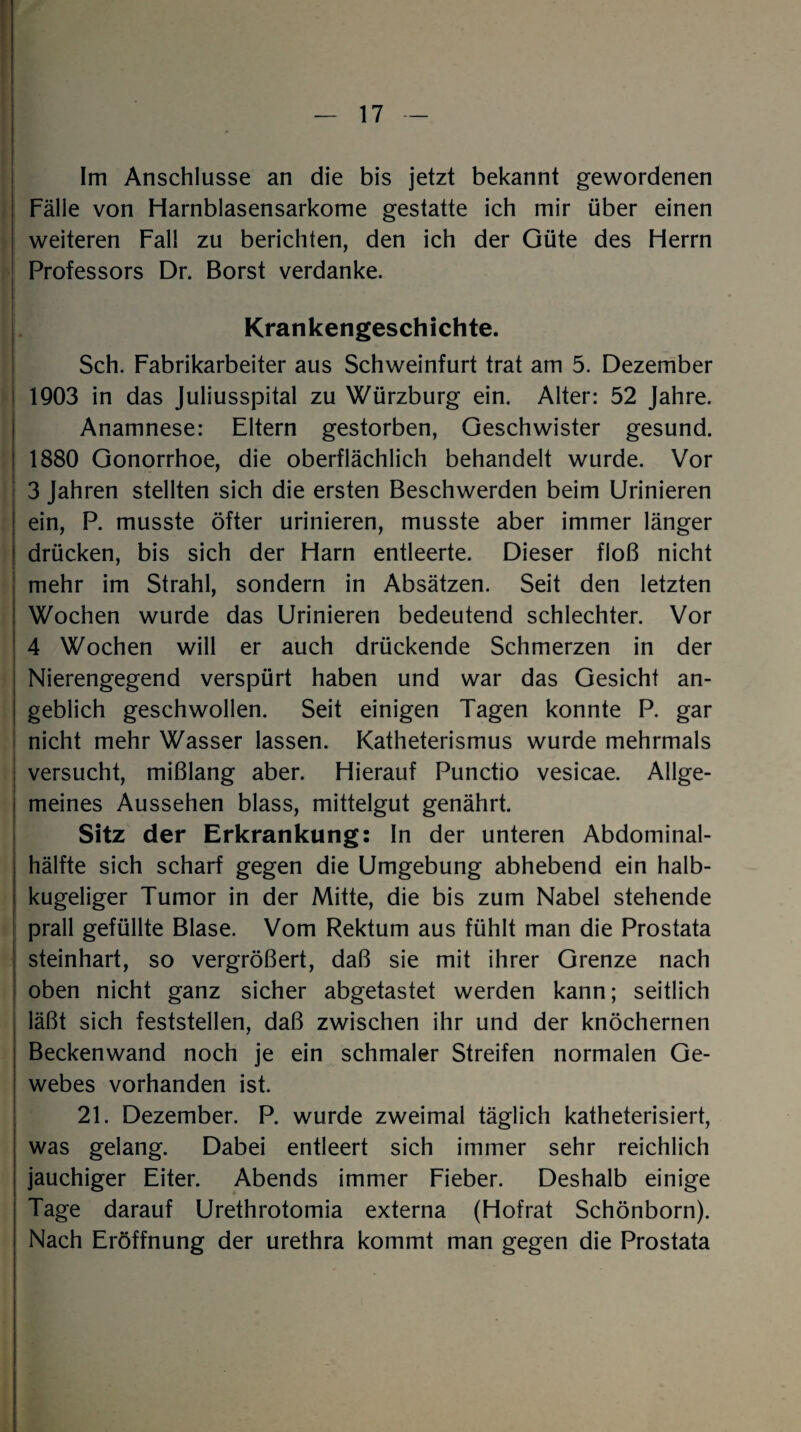 Im Anschlüsse an die bis jetzt bekannt gewordenen Fälle von Harnblasensarkome gestatte ich mir über einen weiteren Fall zu berichten, den ich der Güte des Herrn Professors Dr. Borst verdanke. Krankengeschichte. Sch. Fabrikarbeiter aus Schweinfurt trat am 5. Dezember 1903 in das Juliusspital zu Würzburg ein. Alter: 52 Jahre. Anamnese: Eltern gestorben, Geschwister gesund. 1880 Gonorrhoe, die oberflächlich behandelt wurde. Vor 3 Jahren stellten sich die ersten Beschwerden beim Urinieren ein, P. musste öfter urinieren, musste aber immer länger drücken, bis sich der Harn entleerte. Dieser floß nicht mehr im Strahl, sondern in Absätzen. Seit den letzten Wochen wurde das Urinieren bedeutend schlechter. Vor 4 Wochen will er auch drückende Schmerzen in der Nierengegend verspürt haben und war das Gesicht an¬ geblich geschwollen. Seit einigen Tagen konnte P. gar nicht mehr Wasser lassen. Katheterismus wurde mehrmals versucht, mißlang aber. Hierauf Punctio vesicae. Allge¬ meines Aussehen blass, mittelgut genährt. Sitz der Erkrankung: In der unteren Abdominal¬ hälfte sich scharf gegen die Umgebung abhebend ein halb¬ kugeliger Tumor in der Mitte, die bis zum Nabel stehende prall gefüllte Blase. Vom Rektum aus fühlt man die Prostata steinhart, so vergrößert, daß sie mit ihrer Grenze nach oben nicht ganz sicher abgetastet werden kann; seitlich läßt sich feststellen, daß zwischen ihr und der knöchernen Beckenwand noch je ein schmaler Streifen normalen Ge¬ webes vorhanden ist. 21. Dezember. P. wurde zweimal täglich katheterisiert, was gelang. Dabei entleert sich immer sehr reichlich jauchiger Eiter. Abends immer Fieber. Deshalb einige Tage darauf Urethrotomia externa (Hofrat Schönborn). Nach Eröffnung der urethra kommt man gegen die Prostata