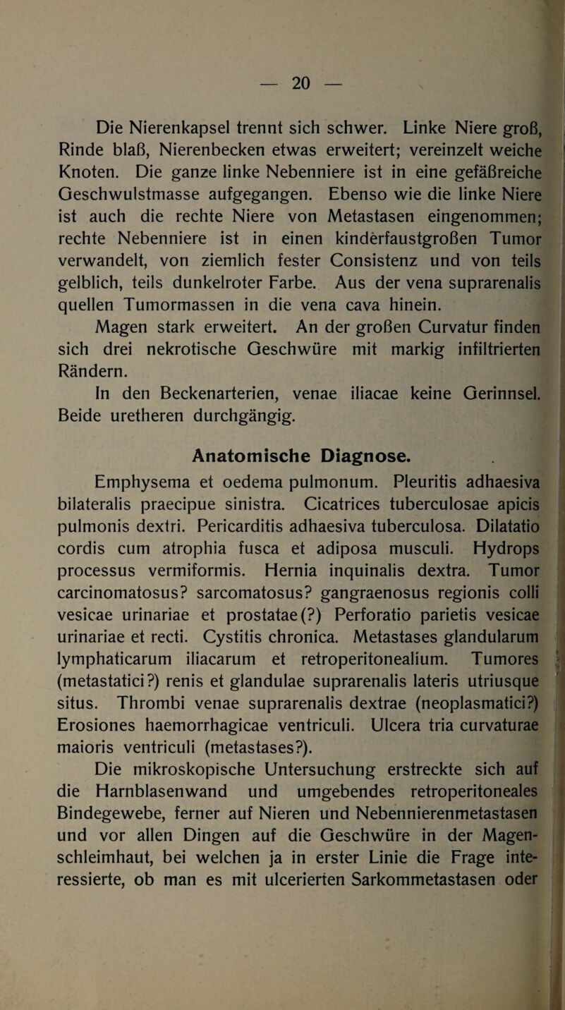 Die Nierenkapsel trennt sich schwer. Linke Niere groß, Rinde blaß, Nierenbecken etwas erweitert; vereinzelt weiche Knoten. Die ganze linke Nebenniere ist in eine gefäßreiche Geschwulstmasse aufgegangen. Ebenso wie die linke Niere ist auch die rechte Niere von Metastasen eingenommen; rechte Nebenniere ist in einen kinderfaustgroßen Tumor verwandelt, von ziemlich fester Consistenz und von teils gelblich, teils dunkelroter Farbe. Aus der vena suprarenalis quellen Tumormassen in die vena cava hinein. Magen stark erweitert. An der großen Curvatur finden sich drei nekrotische Geschwüre mit markig infiltrierten Rändern. In den Beckenarterien, venae iliacae keine Gerinnsel. Beide uretheren durchgängig. Anatomische Diagnose. Emphysema et oedema pulmonum. Pleuritis adhaesiva bilateralis praecipue sinistra. Cicatrices tuberculosae apicis pulmonis dextri. Pericarditis adhaesiva tuberculosa. Dilatatio cordis cum atrophia fusca et adiposa musculi. Hydrops processus vermiformis. Hernia inquinalis dextra. Tumor carcinomatosus? sarcomatosus? gangraenosus regionis colli vesicae urinariae et prostatae(?) Perforatio parietis vesicae urinariae et recti. Cystitis chronica. Metastases glandularum lymphaticarum iliacarum et retroperitonealium. Tumores (metastatici?) renis et glandulae suprarenalis lateris utriusque situs. Thrombi venae suprarenalis dextrae (neoplasmatici?) Erosiones haemorrhagicae ventriculi. Ulcera tria curvaturae maioris ventriculi (metastases?). Die mikroskopische Untersuchung erstreckte sich auf die Harnblasenwand und umgebendes retroperitoneales Bindegewebe, ferner auf Nieren und Nebennierenmetastasen und vor allen Dingen auf die Geschwüre in der Magen¬ schleimhaut, bei welchen ja in erster Linie die Frage inte¬ ressierte, ob man es mit ulcerierten Sarkommetastasen oder
