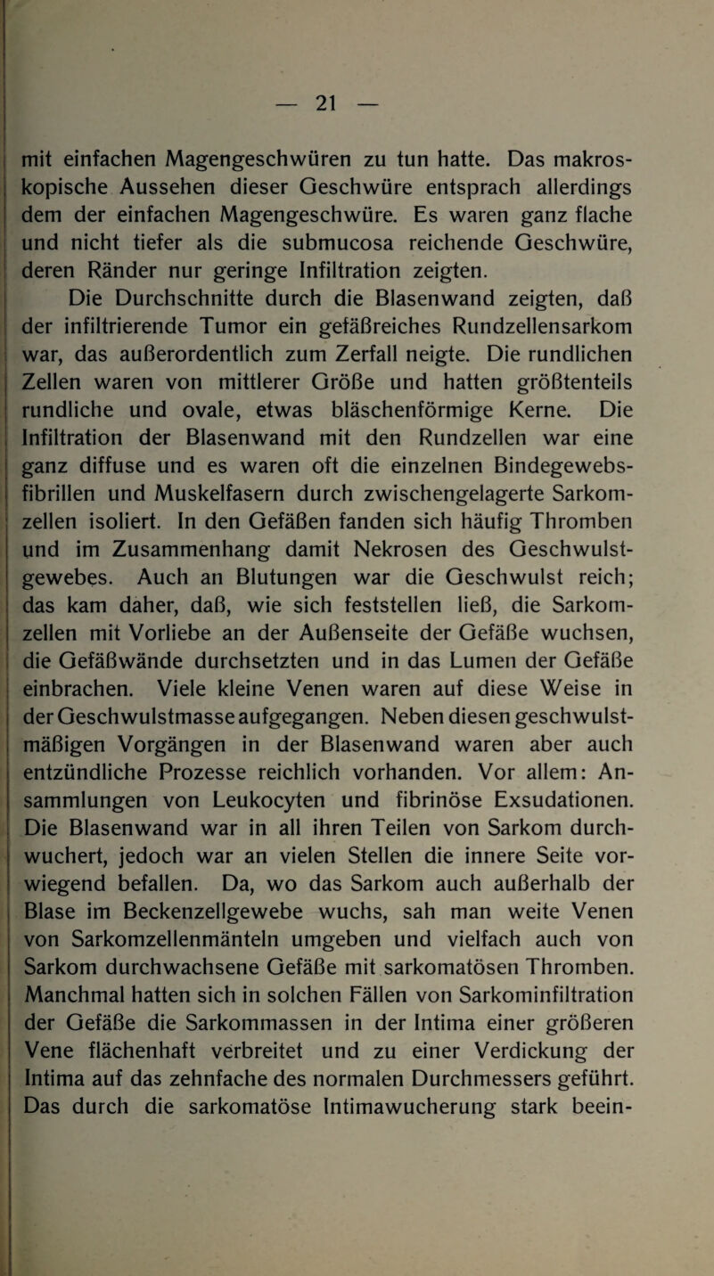 mit einfachen Magengeschwüren zu tun hatte. Das makros¬ kopische Aussehen dieser Geschwüre entsprach allerdings dem der einfachen Magengeschwüre. Es waren ganz flache und nicht tiefer als die submucosa reichende Geschwüre, deren Ränder nur geringe Infiltration zeigten. Die Durchschnitte durch die Blasenwand zeigten, daß der infiltrierende Tumor ein gefäßreiches Rundzellensarkom war, das außerordentlich zum Zerfall neigte. Die rundlichen Zellen waren von mittlerer Größe und hatten größtenteils rundliche und ovale, etwas bläschenförmige Kerne. Die Infiltration der Blasenwand mit den Rundzellen war eine ganz diffuse und es waren oft die einzelnen Bindegewebs- fibrillen und Muskelfasern durch zwischengelagerte Sarkom¬ zellen isoliert. In den Gefäßen fanden sich häufig Thromben und im Zusammenhang damit Nekrosen des Geschwulst¬ gewebes. Auch an Blutungen war die Geschwulst reich; das kam daher, daß, wie sich feststellen ließ, die Sarkom¬ zellen mit Vorliebe an der Außenseite der Gefäße wuchsen, die Gefäßwände durchsetzten und in das Lumen der Gefäße einbrachen. Viele kleine Venen waren auf diese Weise in der Geschwulstmasse aufgegangen. Neben diesen geschwulst¬ mäßigen Vorgängen in der Blasenwand waren aber auch entzündliche Prozesse reichlich vorhanden. Vor allem: An¬ sammlungen von Leukocyten und fibrinöse Exsudationen. Die Blasenwand war in all ihren Teilen von Sarkom durch¬ wuchert, jedoch war an vielen Stellen die innere Seite vor¬ wiegend befallen. Da, wo das Sarkom auch außerhalb der Blase im Beckenzellgewebe wuchs, sah man weite Venen von Sarkomzellenmänteln umgeben und vielfach auch von Sarkom durchwachsene Gefäße mit sarkomatösen Thromben. Manchmal hatten sich in solchen Fällen von Sarkominfiltration der Gefäße die Sarkommassen in der Intima einer größeren Vene flächenhaft verbreitet und zu einer Verdickung der Intima auf das zehnfache des normalen Durchmessers geführt. Das durch die sarkomatöse Intimawucherung stark beein-