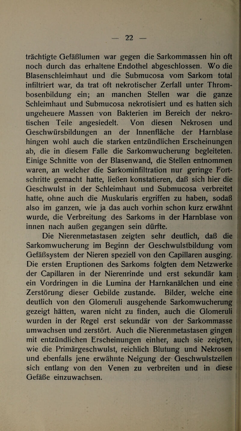 trächtigte Gefäßlumen war gegen die Sarkommassen hin oft noch durch das erhaltene Endothel abgeschlossen. Wo die Blasenschleimhaut und die Submucosa vom Sarkom total infiltriert war, da trat oft nekrotischer Zerfall unter Throm¬ bosenbildung ein; an manchen Stellen war die ganze Schleimhaut und Submucosa nekrotisiert und es hatten sich ungeheuere Massen von Bakterien im Bereich der nekro¬ tischen Teile angesiedelt. Von diesen Nekrosen und Geschwürsbildungen an der Innenfläche der Harnblase hingen wohl auch die starken entzündlichen Erscheinungen ab, die in diesem Falle die Sarkomwucherung begleiteten. Einige Schnitte von der Blasenwand, die Stellen entnommen waren, an welcher die Sarkominfiltration nur geringe Fort¬ schritte gemacht hatte, ließen konstatieren, daß sich hier die Geschwulst in der Schleimhaut und Submucosa verbreitet hatte, ohne auch die Muskularis ergriffen zu haben, sodaß also im ganzen, wie ja das auch vorhin schon kurz erwähnt wurde, die Verbreitung des Sarkoms in der Harnblase von innen nach außen gegangen sein dürfte. Die Nierenmetastasen zeigten sehr deutlich, daß die Sarkomwucherung im Beginn der Geschwulstbildung vom Gefäßsystem der Nieren speziell von den Capillaren ausging. Die ersten Eruptionen des Sarkoms folgten dem Netzwerke der Capillaren in der Nierenrinde und erst sekundär kam ein Vordringen in die Lumina der Harnkanälchen und eine Zerstörung dieser Gebilde zustande. Bilder, welche eine deutlich von den Glomeruli ausgehende Sarkomwucherung gezeigt hätten, waren nicht zu finden, auch die Glomeruli wurden in der Regel erst sekundär von der Sarkommasse umwachsen und zerstört. Auch die Nierenmetastasen gingen mit entzündlichen Erscheinungen einher, auch sie zeigten, wie die Primärgeschwulst, reichlich Blutung und Nekrosen und ebenfalls jene erwähnte Neigung der Geschwulstzellen sich entlang von den Venen zu verbreiten und in diese Gefäße einzuwachsen.