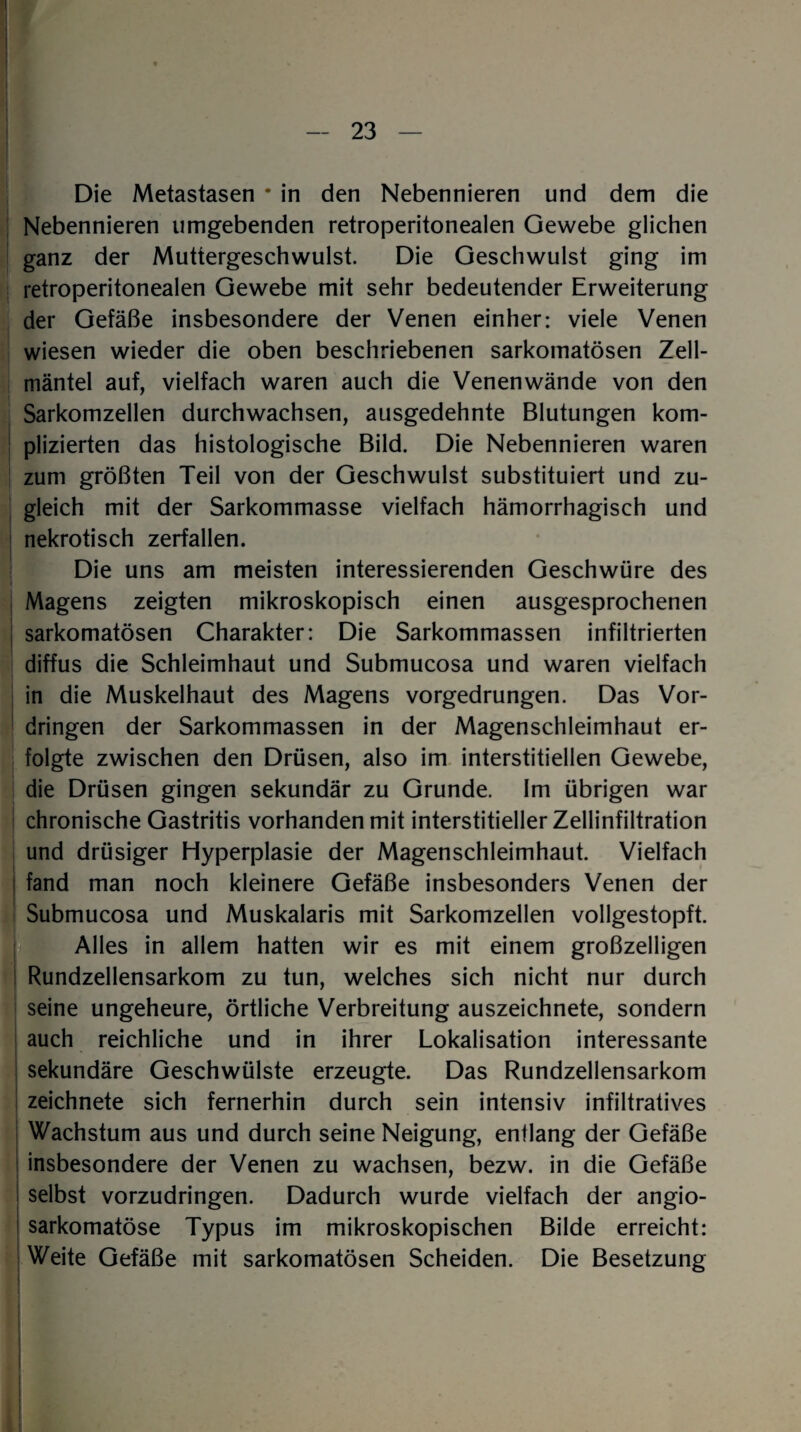 Die Metastasen • in den Nebennieren und dem die Nebennieren umgebenden retroperitonealen Gewebe glichen ganz der Muttergeschwulst. Die Geschwulst ging im retroperitonealen Gewebe mit sehr bedeutender Erweiterung der Gefäße insbesondere der Venen einher: viele Venen wiesen wieder die oben beschriebenen sarkomatösen Zell¬ mäntel auf, vielfach waren auch die Venenwände von den Sarkomzellen durchwachsen, ausgedehnte Blutungen kom¬ plizierten das histologische Bild. Die Nebennieren waren zum größten Teil von der Geschwulst substituiert und zu¬ gleich mit der Sarkommasse vielfach hämorrhagisch und nekrotisch zerfallen. Die uns am meisten interessierenden Geschwüre des * Magens zeigten mikroskopisch einen ausgesprochenen sarkomatösen Charakter: Die Sarkommassen infiltrierten diffus die Schleimhaut und Submucosa und waren vielfach in die Muskelhaut des Magens vorgedrungen. Das Vor¬ dringen der Sarkommassen in der Magenschleimhaut er¬ folgte zwischen den Drüsen, also im interstitiellen Gewebe, die Drüsen gingen sekundär zu Grunde. Im übrigen war chronische Gastritis vorhanden mit interstitieller Zellinfiltration und drüsiger Hyperplasie der Magenschleimhaut. Vielfach fand man noch kleinere Gefäße insbesonders Venen der Submucosa und Muskalaris mit Sarkomzellen vollgestopft. Alles in allem hatten wir es mit einem großzelligen Rundzellensarkom zu tun, welches sich nicht nur durch seine ungeheure, örtliche Verbreitung auszeichnete, sondern auch reichliche und in ihrer Lokalisation interessante sekundäre Geschwülste erzeugte. Das Rundzellensarkom zeichnete sich fernerhin durch sein intensiv infiltratives Wachstum aus und durch seine Neigung, entlang der Gefäße insbesondere der Venen zu wachsen, bezw. in die Gefäße | selbst vorzudringen. Dadurch wurde vielfach der angio- sarkomatöse Typus im mikroskopischen Bilde erreicht: Weite Gefäße mit sarkomatösen Scheiden. Die Besetzung