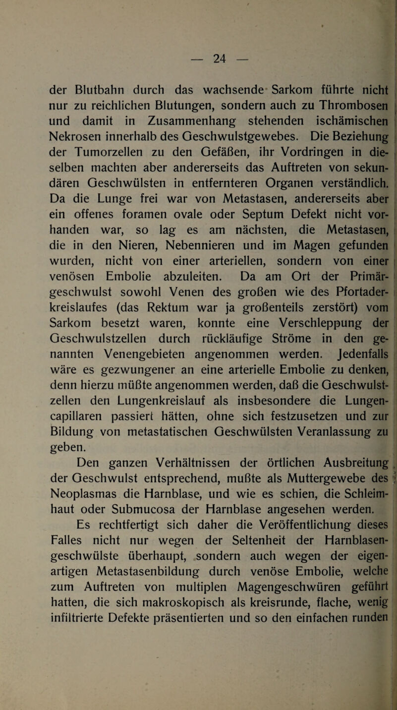 der Blutbahn durch das wachsende Sarkom führte nicht nur zu reichlichen Blutungen, sondern auch zu Thrombosen und damit in Zusammenhang stehenden ischämischen Nekrosen innerhalb des Geschwulstgewebes. Die Beziehung der Tumorzellen zu den Gefäßen, ihr Vordringen in die¬ selben machten aber andererseits das Auftreten von sekun¬ dären Geschwülsten in entfernteren Organen verständlich. Da die Lunge frei war von Metastasen, andererseits aber ein offenes foramen ovale oder Septum Defekt nicht vor¬ handen war, so lag es am nächsten, die Metastasen, die in den Nieren, Nebennieren und im Magen gefunden wurden, nicht von einer arteriellen, sondern von einer venösen Embolie abzuleiten. Da am Ort der Primär¬ geschwulst sowohl Venen des großen wie des Pfortader¬ kreislaufes (das Rektum war ja großenteils zerstört) vom Sarkom besetzt waren, konnte eine Verschleppung der Geschwulstzellen durch rückläufige Ströme in den ge¬ nannten Venengebieten angenommen werden. Jedenfalls wäre es gezwungener an eine arterielle Embolie zu denken, denn hierzu müßte angenommen werden, daß die Geschwulst¬ zellen den Lungenkreislauf als insbesondere die Lungen- capillaren passiert hätten, ohne sich festzusetzen und zur Bildung von metastatischen Geschwülsten Veranlassung zu geben. Den ganzen Verhältnissen der örtlichen Ausbreitung der Geschwulst entsprechend, mußte als Muttergewebe des Neoplasmas die Harnblase, und wie es schien, die Schleim¬ haut oder Submucosa der Harnblase angesehen werden. Es rechtfertigt sich daher die Veröffentlichung dieses Falles nicht nur wegen der Seltenheit der Harnblasen¬ geschwülste überhaupt, sondern auch wegen der eigen¬ artigen Metastasenbildung durch venöse Embolie, welche zum Auftreten von multiplen Magengeschwüren geführt hatten, die sich makroskopisch als kreisrunde, flache, wenig infiltrierte Defekte präsentierten und so den einfachen runden