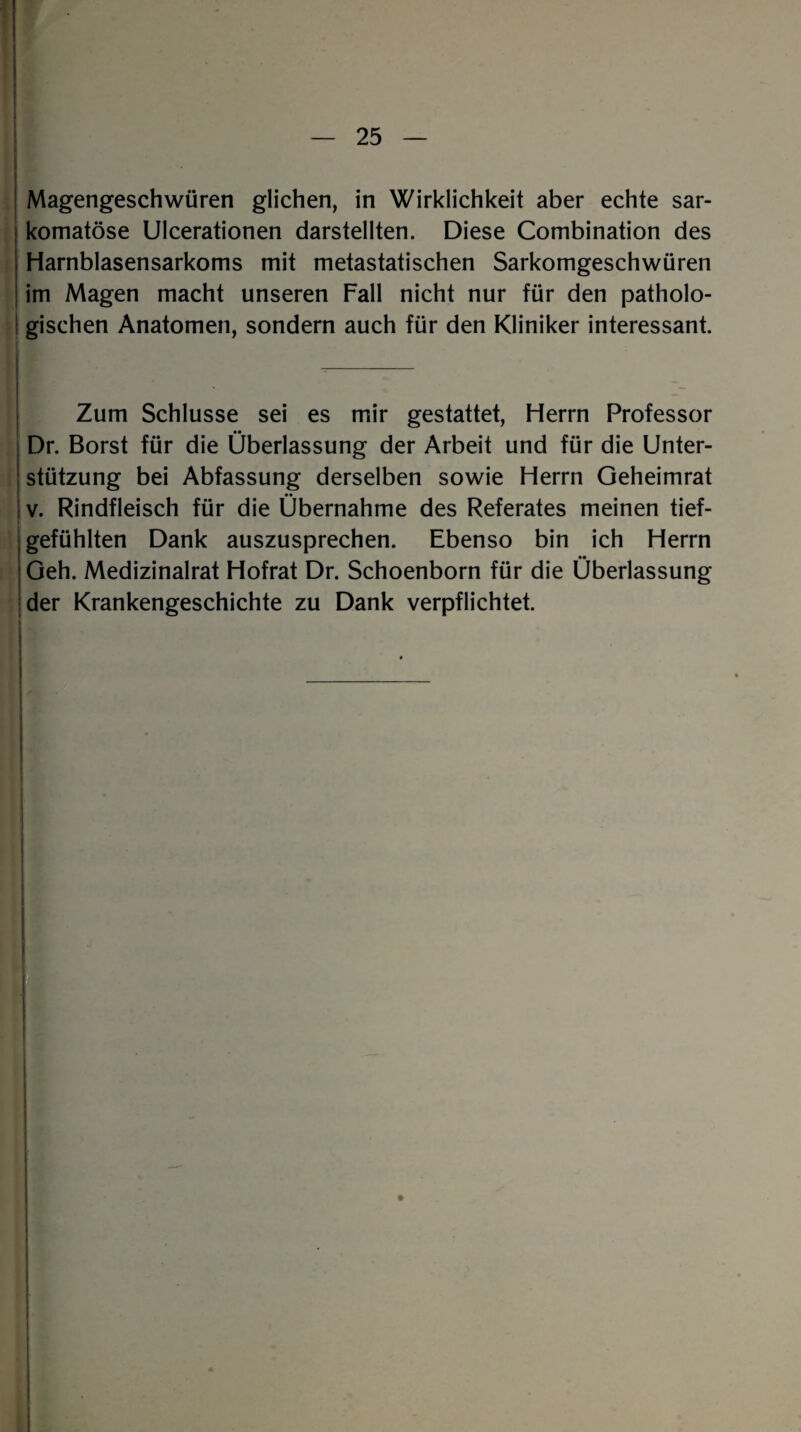 t — 25 — Magengeschwüren glichen, in Wirklichkeit aber echte sar- komatöse Ulcerationen darstellten. Diese Combination des Harnblasensarkoms mit metastatischen Sarkomgeschwüren im Magen macht unseren Fall nicht nur für den patholo¬ gischen Anatomen, sondern auch für den Kliniker interessant. Zum Schlüsse sei es mir gestattet, Herrn Professor Dr. Borst für die Überlassung der Arbeit und für die Unter¬ stützung bei Abfassung derselben sowie Herrn Geheimrat v. Rindfleisch für die Übernahme des Referates meinen tief¬ gefühlten Dank auszusprechen. Ebenso bin ich Herrn Geh. Medizinalrat Hofrat Dr. Schoenborn für die Überlassung der Krankengeschichte zu Dank verpflichtet.