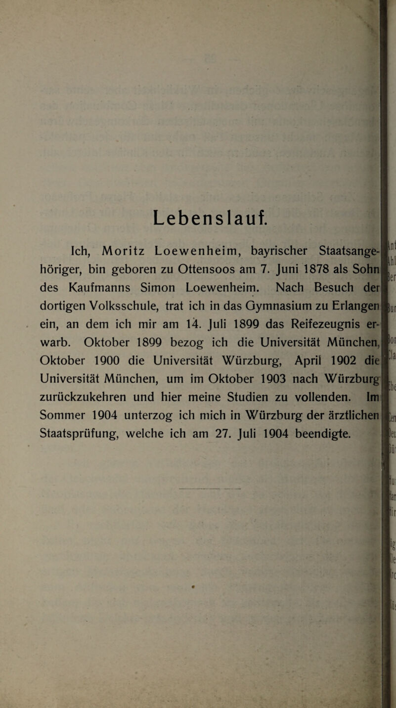 Lebenslauf. Ich, Moritz Loewenheim, bayrischer Staatsange¬ höriger, bin geboren zu Ottensoos am 7. Juni 1878 als Sohn des Kaufmanns Simon Loewenheim. Nach Besuch der dortigen Volksschule, trat ich in das Gymnasium zu Erlangen ein, an dem ich mir am 14. Juli 1899 das Reifezeugnis er¬ warb. Oktober 1899 bezog ich die Universität München, Oktober 1900 die Universität Würzburg, April 1902 die Universität München, um im Oktober 1903 nach Würzburg zurückzukehren und hier meine Studien zu vollenden. Im Sommer 1904 unterzog ich mich in Würzburg der ärztlichen Staatsprüfung, welche ich am 27. Juli 1904 beendigte. ,nl Her Bui poi C!a b< m