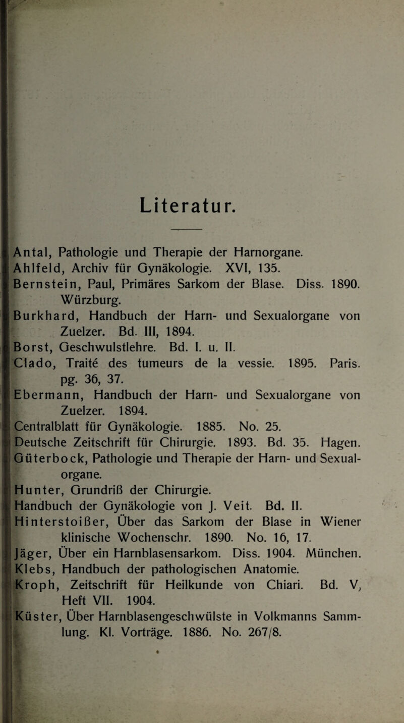 Literatur. Antal, Pathologie und Therapie der Harnorgane. Ahlfeld, Archiv für Gynäkologie. XVI, 135. Bernstein, Paul, Primäres Sarkom der Blase. Diss. 1890. i Würzburg. Burkhard, Handbuch der Harn- und Sexualorgane von Zuelzer. Bd. III, 1894. Borst, Geschwulstlehre. Bd. I. u. II. Clado, Traite des tumeurs de la vessie. 1895. Paris. | pg. 36, 37. Ebermann, Handbuch der Harn- und Sexualorgane von Zuelzer. 1894. j Centralblatt für Gynäkologie. 1885. No. 25. i Deutsche Zeitschrift für Chirurgie. 1893. Bd. 35. Hagen. ! Güterbock, Pathologie und Therapie der Harn- und Sexual¬ organe. Hunter, Grundriß der Chirurgie. Handbuch der Gynäkologie von J. Veit. Bd. II. Hinterstoißer, Über das Sarkom der Blase in Wiener i| klinische Wochenschr. 1890. No. 16, 17. ji Jäger, Über ein Harnblasensarkom. Diss. 1904. München. Klebs, Handbuch der pathologischen Anatomie. Kroph, Zeitschrift für Heilkunde von Chiari. Bd. V, || Heft VII. 1904. Küster, Über Harnblasengeschwülste in Volkmanns Samm¬ lung. Kl. Vorträge. 1886. No. 267/8. i