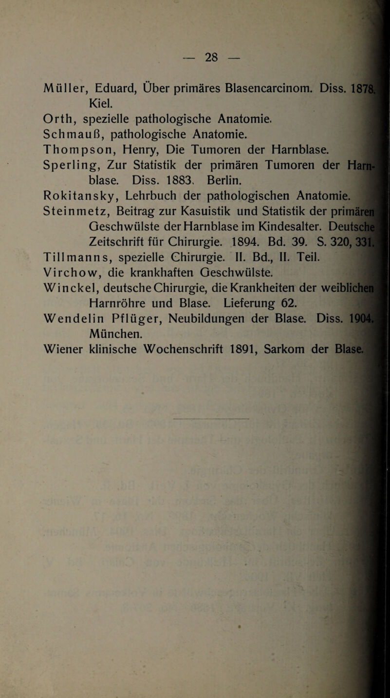 Müller, Eduard, Über primäres Blasencarcinom. Diss. 1878. Kiel 1 Orth, spezielle pathologische Anatomie. Schmauß, pathologische Anatomie. Thompson, Henry, Die Tumoren der Harnblase. Sperling, Zur Statistik der primären Tumoren der Harn¬ blase. Diss. 1883, Berlin. Rokitansky, Lehrbuch der pathologischen Anatomie. Steinmetz, Beitrag zur Kasuistik und Statistik der primären Geschwülste der Harnblase im Kindesalter. Deutsche Zeitschrift für Chirurgie. 1894. Bd. 39. S. 320, 331. Till mann s, spezielle Chirurgie. II. Bd., II. Teil. II Virchow, die krankhaften Geschwülste. Win ekel, deutsche Chirurgie, die Krankheiten der weiblichen Harnröhre und Blase. Lieferung 62. Wendelin Pflüger, Neubildungen der Blase. Diss. 1904. München. Wiener klinische Wochenschrift 1891, Sarkom der Blase.