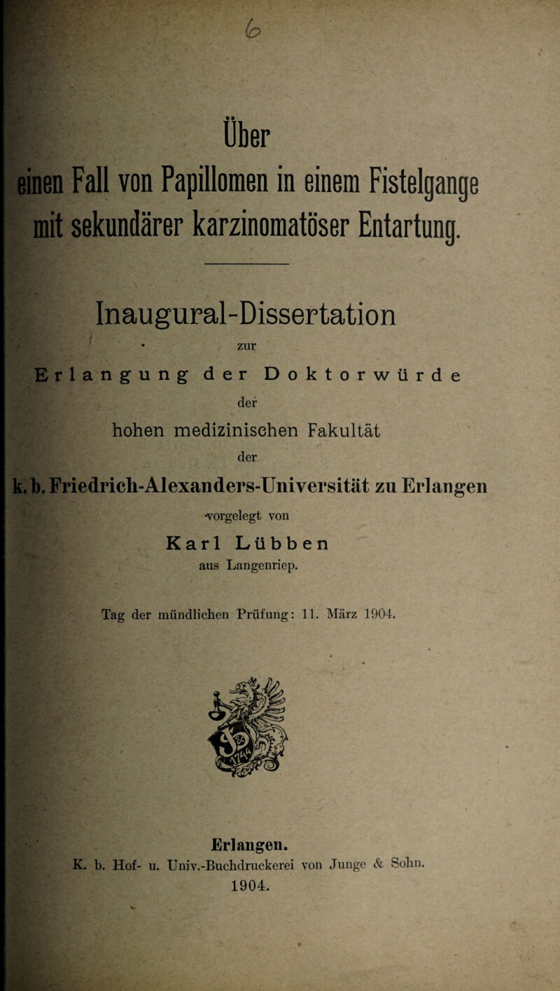 einen Fall von Papillomen in einem Fistelgange mit sekundärer karzinomatöser Entartung. Inaugural-Dissertation ♦ zur Erlangung der Doktorwürde der hohen medizinischen Fakultät der k. b. Friedrich-Alexanders-Universität zu Erlangen -vorgelegt von Karl Lübben aus Langenriep. Tag der mündlichen Prüfung: 11. März 1904. Erlangen. K. b. Hof- u. Univ.-Buchdruckcrci von I 1904. HEBttk?' '“ic \ Junge & Sohn.