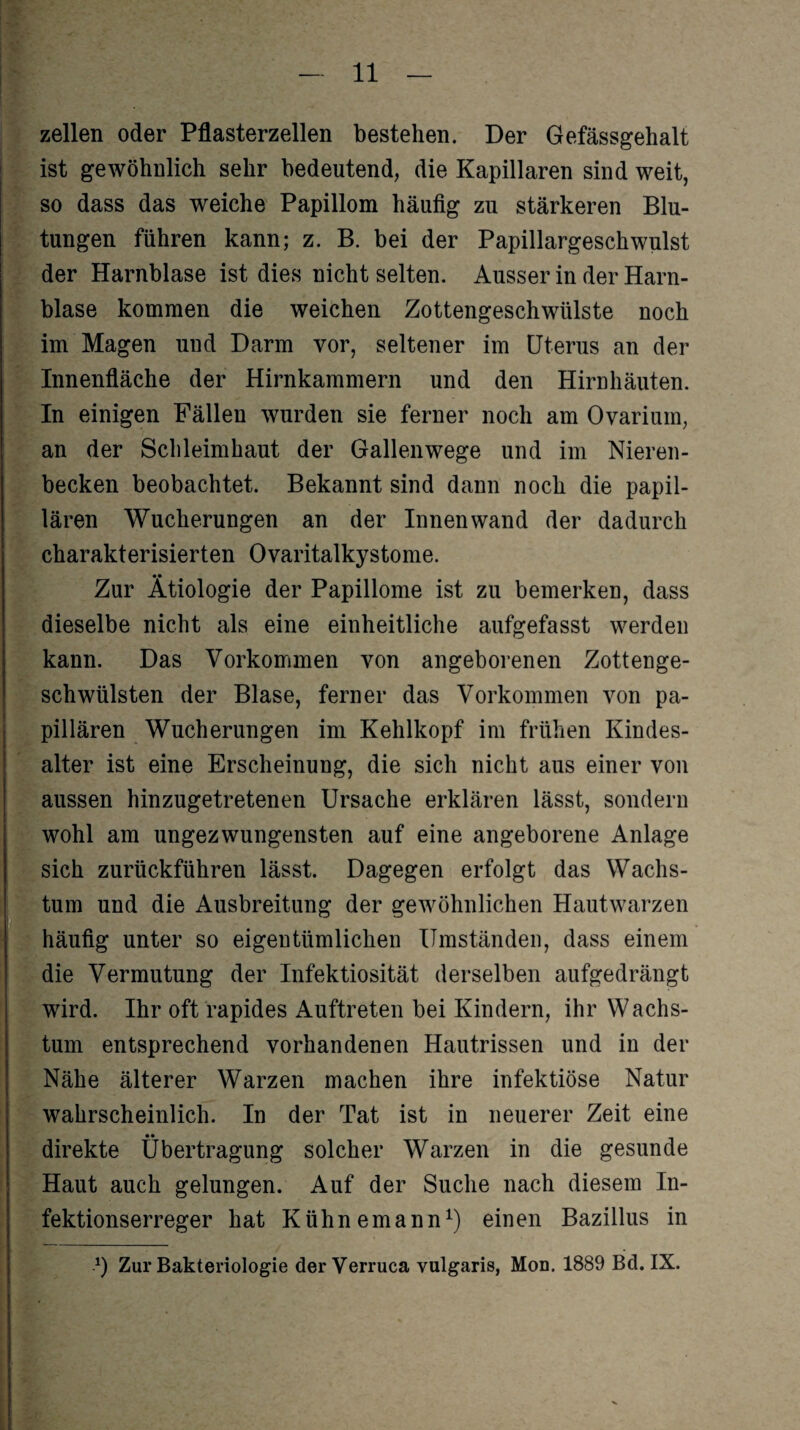 — zellen oder Pflasterzellen bestehen. Der Gefässgehalt ist gewöhnlich sehr bedeutend, die Kapillaren sind weit, so dass das weiche Papillom häufig zu stärkeren Blu¬ tungen führen kann; z. B. bei der Papillargeschwulst der Harnblase ist dies nicht selten. Ausser in der Harn¬ blase kommen die weichen Zottengeschwülste noch im Magen uud Darm vor, seltener im Uterus an der In einigen Fällen wurden sie ferner noch am Ovarium, an der Schleimhaut der Gallenwege und im Nieren¬ becken beobachtet. Bekannt sind dann noch die papil¬ lären Wucherungen an der Innenwand der dadurch charakterisierten Ovaritalkystome. Zur Ätiologie der Papillome ist zu bemerken, dass dieselbe nicht als eine einheitliche aufgefasst werden kann. Das Vorkommen von angeborenen Zottenge¬ schwülsten der Blase, ferner das Vorkommen von pa¬ pillären Wucherungen im Kehlkopf im frühen Kindes¬ alter ist eine Erscheinung, die sich nicht aus einer von aussen hinzugetretenen Ursache erklären lässt, sondern wohl am ungezwungensten auf eine angeborene Anlage sich zurückführen lässt. Dagegen erfolgt das Wachs¬ tum und die Ausbreitung der gewöhnlichen Hautwarzen häufig unter so eigentümlichen Umständen, dass einem die Vermutung der Infektiosität derselben aufgedrängt wird. Ihr oft rapides Auftreten bei Kindern, ihr Wachs¬ tum entsprechend vorhandenen Hautrissen und in der Nähe älterer Warzen machen ihre infektiöse Natur wahrscheinlich. In der Tat ist in neuerer Zeit eine direkte Übertragung solcher Warzen in die gesunde Haut auch gelungen. Auf der Suche nach diesem In¬ fektionserreger hat Kühnemann1) einen Bazillus in *) Zur Bakteriologie der Verruca vulgaris, Mon. 1889 Bd. IX.