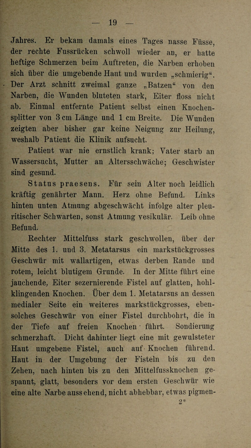 Jahres. Er bekam damals eines Tages nasse Füsse, der rechte Fussrücken schwoll wieder an, er hatte heftige Schmerzen beim Auftreten, die Narben erhoben sich über die umgebende Haut und wurden „schmierig“. Der Arzt schnitt zweimal ganze „Batzen“ von den Narben, die Wunden bluteten stark, Eiter floss nicht ab. Einmal entfernte Patient selbst einen Knochen¬ splitter von 8 cm Länge und 1 cm Breite. Die Wunden zeigten aber bisher gar keine Neigung zur Heilung, weshalb Patient die Klinik aufsucht. Patient war nie ernstlich krank; Vater starb an Wassersucht, Mutter an Altersschwäche; Geschwister sind gesund. Status praesens. Für sein Alter noch leidlich kräftig genährter Mann. Herz ohne Befund. Links hinten unten Atmung abgeschwächt infolge alter pleu- ritischer Schwarten, sonst Atmung vesikulär. Leib ohne Befund. Rechter Mittelfuss stark geschwollen, über der Mitte des 1. und 3. Metatarsus ein markstückgrosses Geschwür mit wallartigen, etwns derben Rande und rotem, leicht blutigem Grunde. In der Mitte führt eine jauchende, Eiter sezernierende Fistel auf glatten, hohl- • • klingenden Knochen. Uber dem 1. Metatarsus an dessen medialer Seite ein weiteres markstückgrosses, eben¬ solches Geschwür von einer Fistel durchbohrt, die in der Tiefe auf freien Knochen * führt. Sondierung schmerzhaft. Dicht dahinter liegt eine mit gewulsteter Haut umgebene Fistel, auch auf - Knochen führend. Haut in der Umgebung der Fisteln bis zu den Zehen, nach hinten bis zu den Mittelfussknochen ge¬ spannt, glatt, besonders vor dem ersten Geschwür wrie eine alte Narbe aussehend, nicht abhebbar, etw7as pigmen- 2*