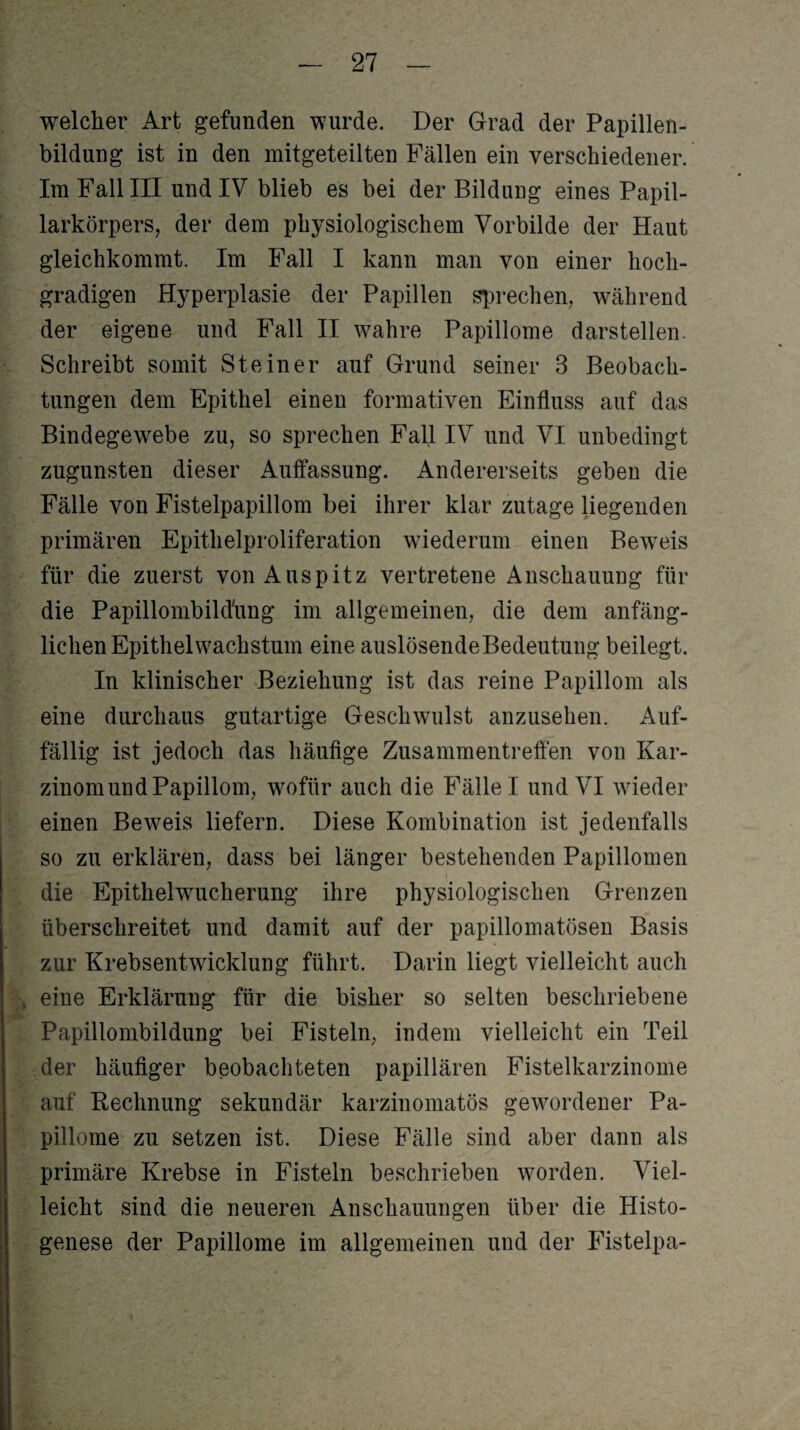 welcher Art gefunden wurde. Der Grad der Papillen¬ bildung ist in den mitgeteilten Fällen ein verschiedener. Im Fall III und IV blieb es bei der Bildung eines Papil¬ larkörpers, der dem physiologischem Vorbilde der Haut gleichkommt. Im Fall I kann man von einer hoch¬ gradigen Hyperplasie der Papillen sprechen, während der eigene und Fall II wahre Papillome darstellen. Schreibt somit Steiner auf Grund seiner 3 Beobach¬ tungen dem Epithel einen formativen Einfluss auf das Bindegewebe zu, so sprechen Fall IV und VI unbedingt zugunsten dieser Auflassung. Andererseits geben die Fälle von Fistelpapillom bei ihrer klar zutage liegenden primären Epithelproliferation wiederum einen Beweis für die zuerst von Auspitz vertretene Anschauung für die Papillombild'ung im allgemeinen, die dem anfäng¬ lichen Epithel Wachstum eine auslösende Bedeutung beilegt. In klinischer Beziehung ist das reine Papillom als eine durchaus gutartige Geschwulst anzusehen. Auf¬ fällig ist jedoch das häufige Zusammentreffen von Kar¬ zinom und Papillom, wofür auch die Fälle I und VI wieder einen Beweis liefern. Diese Kombination ist jedenfalls so zu erklären, dass bei länger bestehenden Papillomen die Epithelwucherung ihre physiologischen Grenzen überschreitet und damit auf der papillomatösen Basis zur Krebsentwicklung führt. Darin liegt vielleicht auch , eine Erklärung für die bisher so selten beschriebene Papillombildung bei Fisteln, indem vielleicht ein Teil der häufiger beobachteten papillären Fistelkarzinome auf Rechnung sekundär karzinomatös gewordener Pa¬ pillome zu setzen ist. Diese Fälle sind aber dann als primäre Krebse in Fisteln beschrieben worden. Viel¬ leicht sind die neueren Anschauungen über die Histo- genese der Papillome im allgemeinen und der Fistelpa-