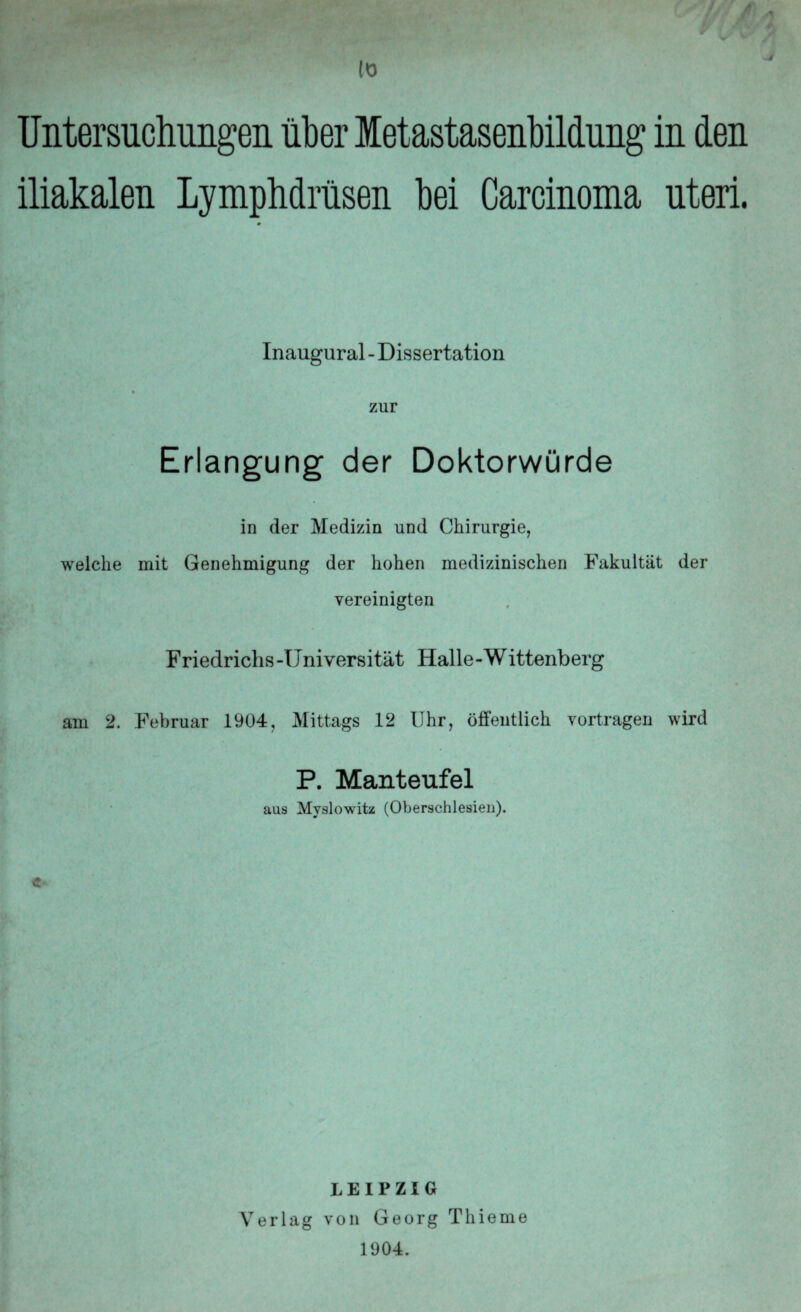 10 Untersuchungen über letastasenbildung in den iliakalen Lymphdräsen hei Carcinoma uteri. 9 Inaugural - Dissertation zur Erlangung der Doktorwürde in der Medizin und Chirurgie, welche mit Genehmigung der hohen medizinischen Fakultät der vereinigten Friedrichs-Universität Halle-Wittenberg am 2. Februar 1904, Mittags 12 Uhr, öffentlich vortragen wird P. Manteufel aus Mvslowitz (Oberschlesien). LEIPZIG Verlag von Georg Thieme 1904.