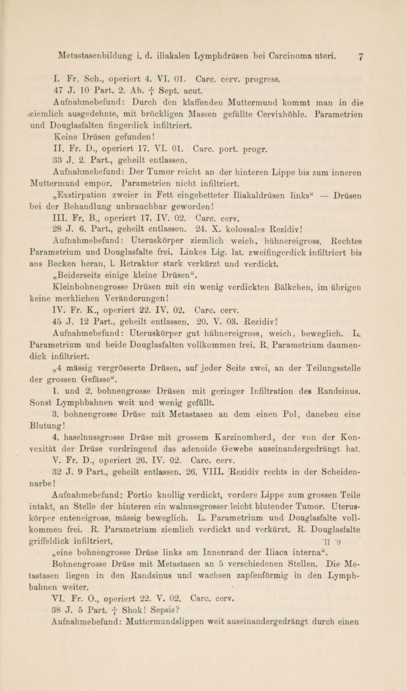 I. Fr. Sch., operiert 4. VI. 01. Care. cerv. progress. 47 J. 10 Part. 2. Ab. -j- Sept. acut. Aufnahmebefund: Durch den klaffenden Muttermund kommt man in die /ziemlich ausgedehnte, mit bröckligen Massen gefüllte Cervixhöhlo. Parametrion und Douglasfalten fingerdick infiltriert. Keine Drüsen gefunden! II. Fr. D., operiert 17. VI. 01. Care. port. progr. 33 J. 2. Part., geheilt entlassen. Aufnahmebefund: Der Tumor reicht an der hinteren Lippo bis zum inneren Muttermund empor. Parametrien nicht infiltriert. „Exstirpation zweier in Fett eingebetteter Iliakaldrüsen links“ — Drüsen bei der Behandlung unbrauchbar geworden! III. Fr. B., operiert 17. IV. 02. Care. cerv. 28 J. 6. Part., geheilt entlassen. 24. X. kolossales Rezidiv! Aufnahmebefund: Uteruskörper ziemlich weich, hühnereigross. Rechtes Parametrium und Douglasfalte frei. Linkes Lig. lat. zweifingerdick infiltriert bis ans Becken heran, 1. Retraktor stark verkürzt und verdickt. „Beiderseits einige kleine Drüsen“. Kleinbohnengrosse Drüsen mit ein wenig verdickten Bälkchen, im übrigen keine merklichen Veränderungen! IV. Fr. K., operiert 22. IV. 02. Care. cerv. 45 J. 12 Part., geheilt entlassen. 20. V. 03. Rezidiv! Aufnahmebefund: Uteruskörper gut hühnereigross, weich, beweglich. L. Parametrium und beide Douglasfalten vollkommen frei. R. Parametrium daumen¬ dick infiltriert. „4 massig vergrösserte Drüsen, auf jeder Seite zwei, an der Teilungsstelle der grossen Gefässe“. 1. und 2. bohnengrosse Drüsen mit geringer Infiltration des Randsinus. Sonst Lymphbahnen weit und wenig gefüllt. 3. bohnengrosse Drüse mit Metastasen an dem einen Pol, daneben eine Blutung! 4. haselnussgrosse Drüse mit grossem Karzinomherd, der von der Kon¬ vexität der Drüse vordringend das adenoide Gewebe auseinandergedrängt hat. V. Fr. D., operiert 2G. IV. 02. Care. cerv. 32 J. 9 Part., geheilt entlassen. 26. VIII. Rezidiv rechts in der Scheiden- n arbe! Aufnahmebefund: Portio knollig verdickt, vordere Lippe zum grossen Teile intakt, an Stelle der hinteren ein walnussgrosser leicht blutender Tumor. Uterus¬ körper enteneigross, mässig beweglich. L. Parametrium und Douglasfalte voll¬ kommen frei. R. Parametrium ziemlich verdickt und verkürzt. R. Douglasfalte griffeldick infiltriert. 11 ‘9 „eine bohnengrosse Drüse links am Innenrand der Iliaca interna“. Bohnengrosse Drüse mit Metastasen an 5 verschiedenen Stellen. Die Me¬ tastasen liegen in den Randsinus und wachsen zapfenförmig in den Lymph¬ bahnen weiter. VI. Fr. O., operiert 22. V. 02. Care. cerv. 38 J. 5 Part. 7 Shok! Sepsis? Aufnahmebefund: Muttermundslippen weit auseinandergedrängt durch einen