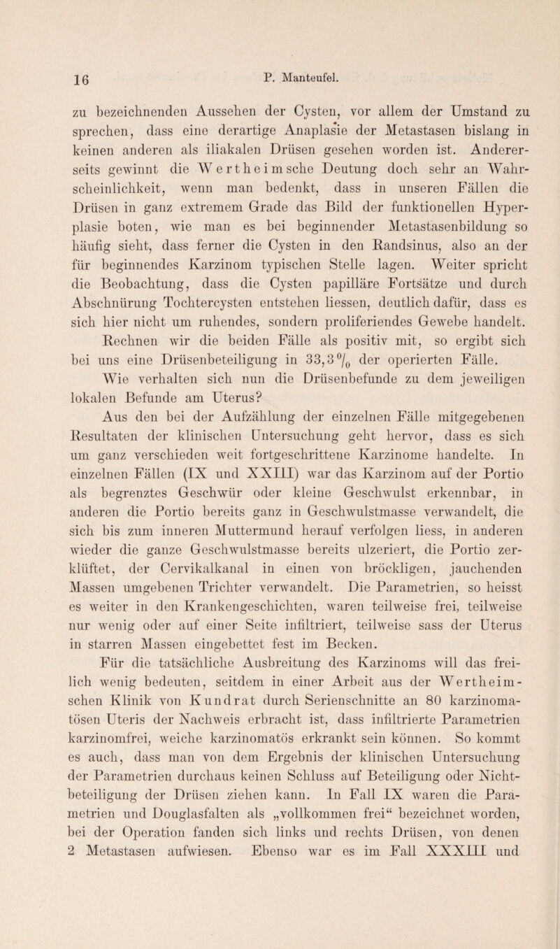 zu bezeichnenden Aussehen der Cysten, vor allem der Umstand zu sprechen, dass eine derartige Anaplasie der Metastasen bislang in keinen anderen als iliakalen Drüsen gesehen worden ist. Anderer¬ seits gewinnt die Wert he im sehe Deutung doch sehr an Wahr¬ scheinlichkeit, wenn man bedenkt, dass in unseren Fällen die Drüsen in ganz extremem Grade das Bild der funktionellen Hyper¬ plasie boten, wie man es bei beginnender Metastasenbildung so häufig sieht, dass ferner die Cysten in den Bandsinus, also an der für beginnendes Karzinom typischen Stelle lagen. Weiter spricht die Beobachtung, dass die Cysten papilläre Fortsätze und durch Abschnürung Tochtercysten entstehen Hessen, deutlich dafür, dass es sich hier nicht um ruhendes, sondern proliferiendes Gewebe handelt. Bechnen wir die beiden Fälle als positiv mit, so ergibt sich bei uns eine Drüsenbeteiligung in 33,8 °/0 der operierten Fälle. Wie verhalten sich nun die Drüsenbefunde zu dem jeweiligen lokalen Befunde am Uterus? Aus den bei der Aufzählung der einzelnen Fälle mitgegebenen Besultaten der klinischen Untersuchung geht hervor, dass es sich um ganz verschieden weit fortgeschrittene Karzinome handelte. In einzelnen Fällen (IX und XXIII) war das Karzinom auf der Portio als begrenztes Geschwür oder kleine Geschwulst erkennbar, in anderen die Portio bereits ganz in Geschwulstmasse verwandelt, die sich bis zum inneren Muttermund herauf verfolgen liess, in anderen wieder die ganze Geschwulstmasse bereits ulzeriert, die Portio zer¬ klüftet, der Cervikalkanal in einen von bröckligen, jauchenden Massen umgebenen Trichter verwandelt. Die Parametrien, so heisst es weiter in den Krankengeschichten, waren teilweise frei, teilweise nur wenig oder auf einer Seite infiltriert, teilweise sass der Uterus in starren Massen eingebettet fest im Becken. Für die tatsächliche Ausbreitung des Karzinoms will das frei¬ lich wenig bedeuten, seitdem in einer Arbeit aus der Wertheini¬ schen Klinik von Kundrat durch Serienschnitte an 80 karzinoma- tösen Uteris der Nachweis erbracht ist, dass infiltrierte Parametrien karzinomfrei, weiche karzinomatös erkrankt sein können. So kommt es auch, dass man von dem Ergebnis der klinischen Untersuchung der Parametrien durchaus keinen Schluss auf Beteiligung oder Nicht¬ beteiligung der Drüsen ziehen kann, ln Fall IX waren die Para¬ metrien und Douglasfalten als „vollkommen frei“ bezeichnet worden, bei der Operation fanden sich links und rechts Drüsen, von denen 2 Metastasen aufwiesen. Ebenso war es im Fall XXXIII und