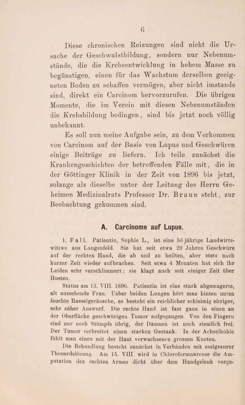 Diese chronischen Reizungen sind nicht die Ur¬ sache der Geschwulstbildung, sondern nur Nebenum¬ stände, die die Krebsentwicklung in hohem Masse zu begünstigen, einen für das Wachstum derselben geeig¬ neten Boden zu schaffen vermögen, aber nicht imstande sind, direkt ein Carcinom hervorzurufen. Die übrigen Momente, die im Verein mit diesen Nebenumständen die Krebsbildung bedingen, sind bis jetzt noch völlig unbekannt. Es soll nun meine Aufgabe sein, zu dem Vorkommen von Carcinom auf der Basis von Lupus und Geschwüren einige Beiträge zu liefern. Ich teile zunächst die Krankengeschichten der betreffenden Fälle mit, die in der Göttinger Klinik in der Zeit von 1896 bis jetzt, solange als dieselbe unter der Leitung des Herrn Ge¬ heimen Medizinalrats Professor Dr. Braun steht, zur Beobachtung gekommen sind. A. Carcinome auf Lupus. 1. Fall. Patientin, Sophie L., ist eine 56 jährige Landwirts- wittwe aus Langenfeld. Sie hat seit etwa 29 Jahren Geschwüre auf der rechten Hand, die ab und zu heilten, aber stets nach kurzer Zeit wieder aufbrachen. Seit etwa 4 Monaten hat sich ihr Leiden sehr verschlimmert; sie klagt auch seit einiger Zeit über Husten. Status am 13. VIII. 1896. Patientin ist eine stark abgemagerte, alt aussehende Frau. Ueber beiden Lungen hört man hinten unten feuchte Rasselgeräusche, es besteht ein reichlicher schleimig eitriger, sehr zäher Auswurf. Die rechte Hand ist fast ganz in einen an der Oberfläche geschwürigen Tumor aufgegangen. Von den Fingern sind nur noch Stümpfe übrig, der Daumen ist noch ziemlich frei. Der Tumor verbreitet einen starken Gestank. In der Achselhöhle fühlt man einen mit der Haut verwachsenen grossen Knoten. Die Behandlung besteht zunächst in Verbänden mit essigsaurer Thonerdelösung. Am 15. VIII wird in Chloroformnarcose die Am¬ putation des rechten Armes dicht über dem Handgelenk vorge-